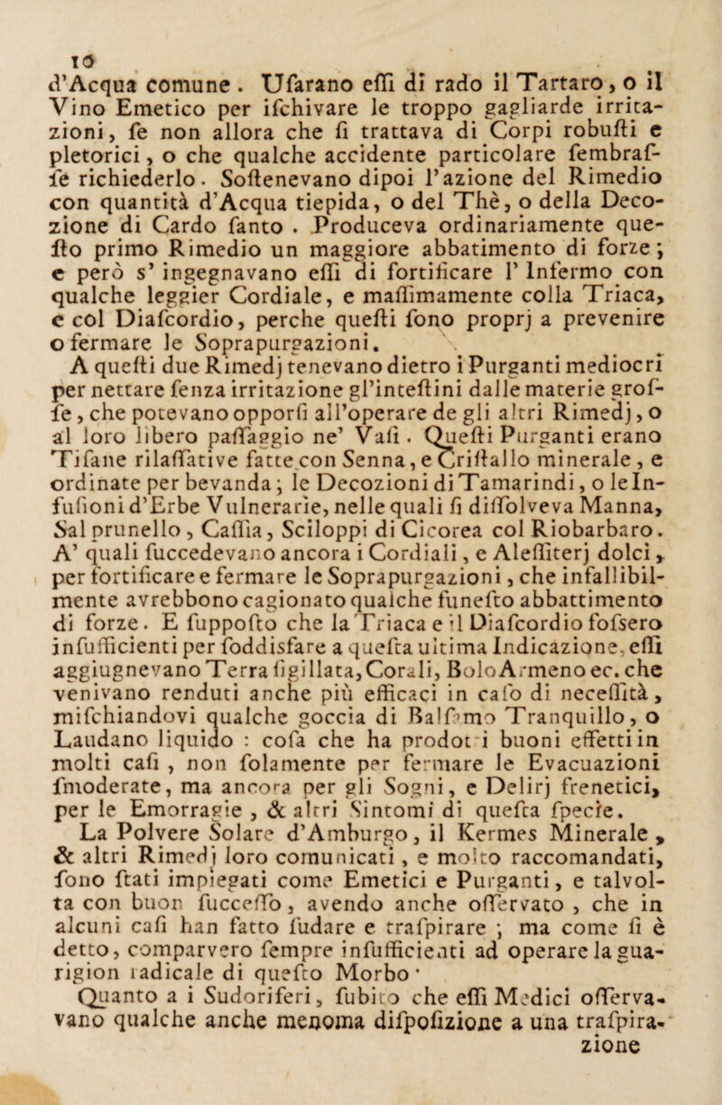 13 „ , ' . d’Acqua comune . Ufarano etti di rado il Tartaro, o il Vino Emetico per ifchivare le troppo gagliarde irrita¬ zioni, fé non allora che fi trattava di Corpi robufti e pletorici, o che qualche accidente particolare fembraf- ie richiederlo. Softenevano dipoi l’azione del Rimedio con quantità d'Acqua tiepida, o del Thè, o della Deco¬ zione di Cardo Tanto . .Produceva ordinariamente que¬ llo primo Rimedio un maggiore abbatimento di forze*, e pero s’ ingegnavano elfi di fortificare 1’ Infermo con qualche leggier Cordiale, e mafiimamente colla Triaca, e col Diafcordio, perche quelli fono proprj a prevenire o fermare le Soprapurgazioni. A quelli due Rimedj tenevano dietro i Purganti mediocri per nettare fenza irritazione gl’intellini dalle materie grol¬ le , che potevano opporfi all’operare de gli altri Rimedj, o al loro libero paffaggio ne’ Vali. Quelli Purganti erano Tifane rilalfative fatte con Senna, e Crillallo minerale , e ordinate per bevanda ; le Decozioni di Tamarindi, o leln- fufioni d’Erbe Vitinerarie, nelle quali fi diffolveva Manna, Sai prunello , Calila, Sciloppi di Cicorea col Riobarbaro. A’ quali fuccedevano ancora i Cordiali, e Alefliterj dolci, per fortificare e fermare le Soprapurgazioni, che infallibil¬ mente avrebbono cagionato qualche funelto abbattimento di forze. E fuppofto che la Triaca e’1 Diafcordio fofsero infufficienti per foddisfare a quella ultima Indicazione, elli aggiugnevano Terra lìgillata, Corali, Bolo Armeno ec. che venivano renduti anche più efficaci in calo di necefiltà, mifchiandovi qualche goccia di Balfimo Tranquillo, o Laudano liquido : cofa che ha prodot i buoni effetti in molti cafi , non fidamente per fermare le Evacuazioni fmoderate, ma annoda per gli Sogni, e Delirj frenetici, per le Emorragie , de a Irri Sìntomi di quefia fpecie. La Polvere Solare d’Amburgo, il Kermes Minerale, & altri Rimedi loro comunicati, e molto raccomandati, fono fiati impiegati come Emetici e Purganti, e talvol¬ ta con buon fuccefTò, avendo anche offervato , che in alcuni cafi han fatto ludare e trafpirare ; ma come fi è detto, comparvero Tempre infufficieati ad operare lagua- rigion ìadicale di quefto Morbo* Quanto a i Sudoriferi, fubiuo che elfi Medici offerva- vano qualche anche menoma difpofizione a una trafpira- zione
