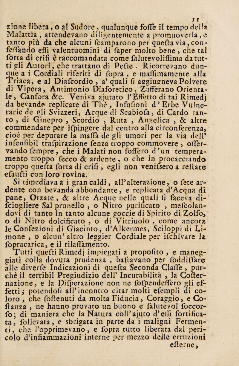 . .. lì zionc libera, o al Sudore, qualunque fotte il tempo della Malattia 3 attendevano diligentemente a promuoverla, e tanto più da che alcuni fcamparono per quefta via, con¬ fettando etti valentuomini di faper molto bene , che tal forta di enfi è raccomandata come falutevolittima da tut¬ ti gli Autori, che trattano di Pefte . Ricorrevano dun¬ que a i Cordiali riferiti di fopra , e mattìmamente alla Triaca, e al Diafcordio , a’ quali fi aggiugneva Polvere di Vipera, Antimonio Diaforetico, Zafferano Orienta¬ le, Canfora &c. Veniva ajutato l’Effetto di tai Rimedj da bevande replicate di Thè , Infufìoni d’Erbe Vulne¬ rarie de sii Svizzeri, Acque di Scabiofa, di Cardo tan¬ to , di Ginepro , Scordio , Ruta , Angelica , Se altre commendate per ifpingere dal centro alla circonferenza, cioè per depurare la matta de gli umori per la via dell’ infenfibil trafpirazione fenza troppo commovere , otter- vando Tempre, che i Malati non fottero d’un tempera¬ mento troppo fecco & ardente, o che in procacciando troppo quefta forta di enfi , egli non venifsero a reftare efaufti con loro rovina. Si rimediava a i gran caldi, all’alterazione, o fete ar¬ dente con bevanda abbondante, e replicata d’Acqua di pane. Orzate , Se altre Acque nelle quali fi faceva di- fciogliere Sai prunello , o Nitro purificato , mefcolan- dovi di tanto in tanto alcune goccie di Spirito di Zolfo, o di Nitro dolcificato , o di Vitriuolo , come ancora le Confezioni di Giacinto, d’Alkermes, Sciloppi di Li¬ mone , o alcun’ altro leggier Cordiale per ifchivare la fopracarica, e il rilattamento. Tutti quefti Rimedj impiegati a propofito , e maneg¬ giati colla dovuta prudenza , baftavano per foddiffare alle diverfe Indicazioni di quefta Seconda Ciatte , pur¬ ché il terribil Pregiudizio dell’ Incurabilità , la Cofter- nazione, e la Difperazione non ne fofpendeffero gli ef¬ fetti; potendoli all’incontro citar molti efempli di co¬ loro , che foftenuti da molta Fiducia, Coraggio, e Co- ftanza , ne hanno provato un buono e falutevol foccor- fo; di maniera che la Natura coH’ajuto d’etti fortifica¬ ta, follevata, e sbrigata in parte da i maligni Fermen¬ ti , che l’opprimevano, e fopra tutto liberata dal peri¬ colo d’infiammazioni interne per mezzo delle erruzioni etterne.
