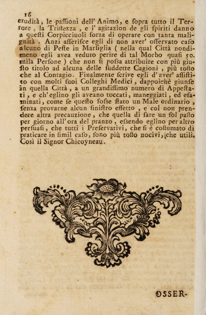 rore , la Triitezza , e 1’ agitazion de gli fpiriti danno a quelli Corpicciuoli forza di operare con tanta mali¬ gnità » Anzi affierifce egli di non aver’ ofifervato cafo alcuno di Pelle in Marfiglia ( nella qual Città nondi¬ meno egli avea veduto perire di tal Morbo quafi 50, mila Perfone ) che non li pofsa attribuire con più giu- Ito titolo ad alcuna delle fuddette Cagioni , più tofto che al Contagio. Finalmente fcrive egli d’aver5 affitti¬ to con molti fuoi Colleghi Medici, dappoiché giunfe in quella Città , a un grandiffimo numero di Appetta¬ ti > e ch’eglino gli aveano toccati, maneggiati, ed efa- minati, come fe quello fofse flato un Male ordinario , lenza provarne alcun fìniflro effetto , e col non pren¬ dere altra precauzione , che quella di fare un fol palio per giorno all’ora del pranzo, efsendo eglino peraltro perfuafi , che tutti i Prefervativi, che fi è coturnato di praticare in fimil cafo, fono più tofto nocivi,j^che utili* Così il Signor Chicoyneaiu ©SSER-