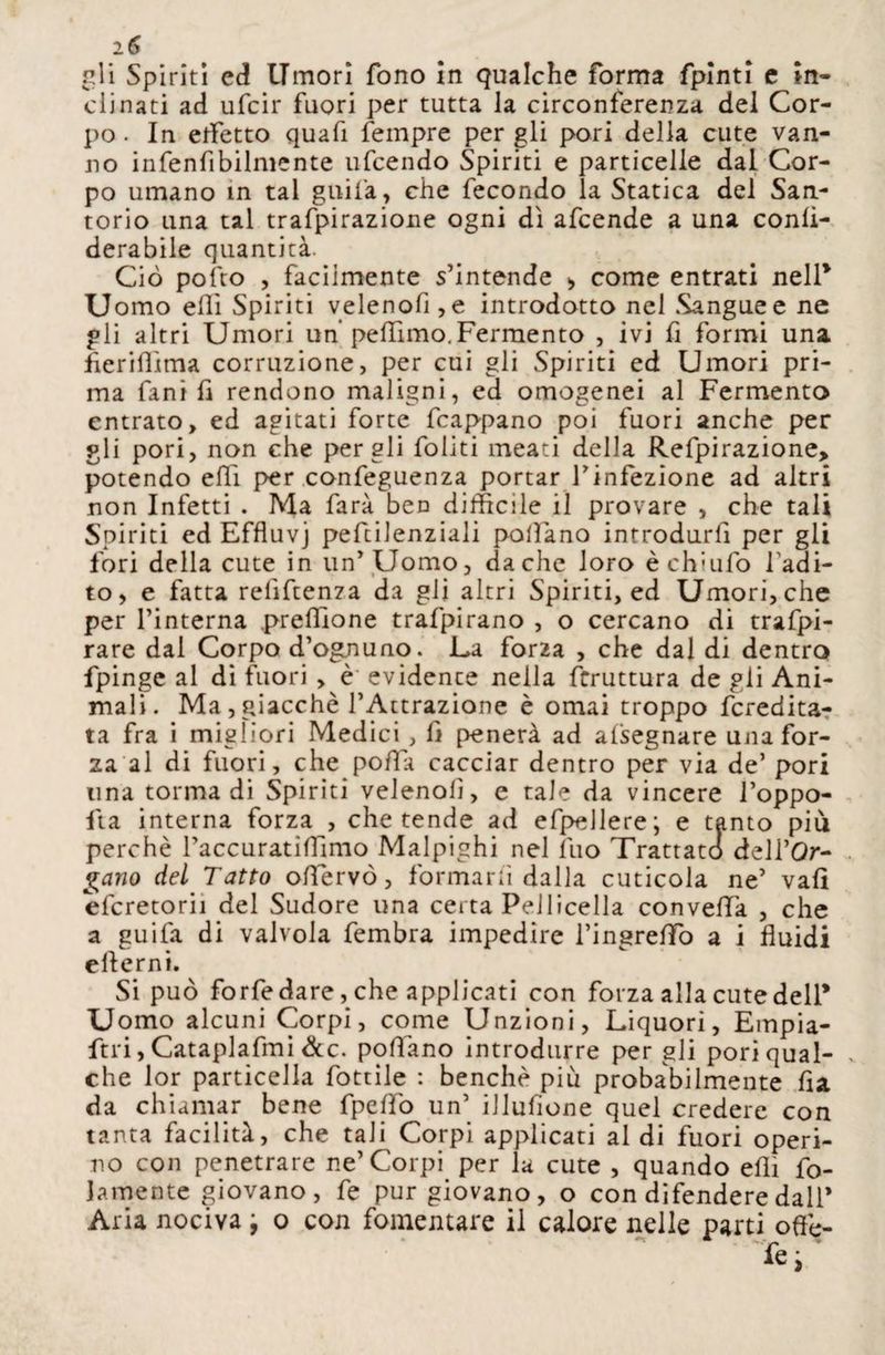 gli Spiriti cd Umori fono in qualche forma fpinti e in¬ clinati ad ufcir fuori per tutta la circonferenza del Cor¬ po . In effetto quafi Tempre per gli pori della cute van¬ no infenfibilmente ufcendo Spiriti e particelle dal Cor¬ po umano in tal gitila , che fecondo la Statica del San¬ torio una tal trafpirazione ogni dì afcende a una conli- derabile quantità. Ciò pofto , facilmente s’intende > come entrati nell* Uomo efli Spiriti velenofi,e introdotto nel Sangue e ne gli altri Umori un’ peffimo.Fermento , ivi fi formi una fleriflìma corruzione, per cui gli Spiriti ed Umori pri¬ ma fani fi rendono maligni, ed omogenei al Fermento entrato, ed agitati forte frappano poi fuori anche per gli pori, non che per gli foliti meati della Refpirazione> potendo ehi per confeguenza portar l’infezione ad altri non Infetti . Ma farà ben diffìcile il provare , che tali Spiriti ed Effluvj pefcilenziali pollano introdurfi per gli fori della cute in un’ Uomo, da che loro è ch:ufo badi¬ lo, e fatta relìftenza da gli altri Spiriti, ed Umori, che per l’interna pretfione trafpirano , o cercano di trafpi- rare dal Corpo d’ognuno. La for2a , che dal di dentro fpinge al di fuori , è evidence nella fcruttura de gli Ani¬ mali. Ma, giacché l’Attrazione è ornai troppo fcrebita- ta fra i migliori Medici, fi penerà ad afsegnare una for¬ za al di fuori, che pofla cacciar dentro per via de’ pori una torma di Spiriti velenolì, e tale da vincere l’oppo- fta interna forza , che tende ad efpellere; e tanto più perchè l’accuratilTmio Malpighi nel fuo Trattato dell’Qr- gano del Tatto oflervò, formarli dalla cuticola ne’ vali efcretorii del Sudore una certa Pelliccila convella , che a guifa di valvola fembra impedire l’ingreffo a i fluidi ellerni. Si può forfedare, che applicati con forza alla cute dell* Uomo alcuni Corpi, come Unzioni, Liquori, Empia- ftri, Cataplafmi dee. pollano introdurre per gli pori qual¬ che lor particella fottile : benché più probabilmente fia da chiamar bene fpelfo un’ iiluflone quel credere con tanta facilità, che tali Corpi applicati al di fuori operi¬ no con penetrare ne’Corpi per la cute , quando efli fo¬ llmente giovano, fe pur giovano, o con difendere dall’ Aria nociva 9 o con fomentare il calore nelle parti offe-