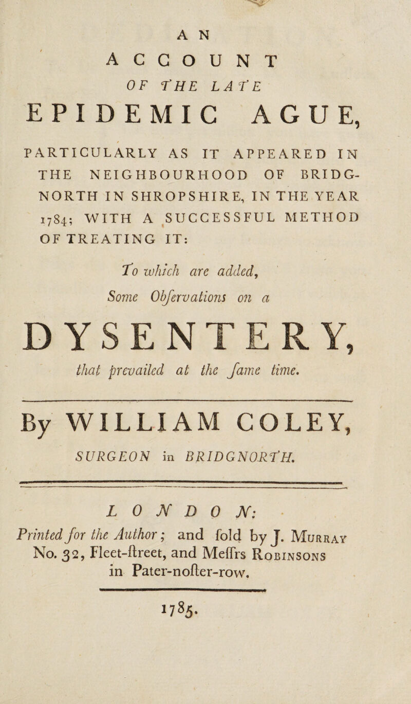 A N ACCOUNT OF FHE LATE EPIDEMIC AGUE, S PARTICULARLY AS IT APPEARED IN THE NEIGHBOURHOOD OF BRIDG¬ NORTH IN SHROPSHIRE, IN THE YEAR 1784; WITH A SUCCESSFUL METHOD OF TREATING IT: To which are added, Some Obfervatmis on a DYSENTERY, that prevailed at the fame time. By WILLIAM COLEY, SURGEON in BRIDGNO-RTH. LONDON: Printed for the Author; and fold by J. Murray No. 32, Fleet-ftreet, and MeiTrs Robinsons in Pater-nofler-row. 1785. I