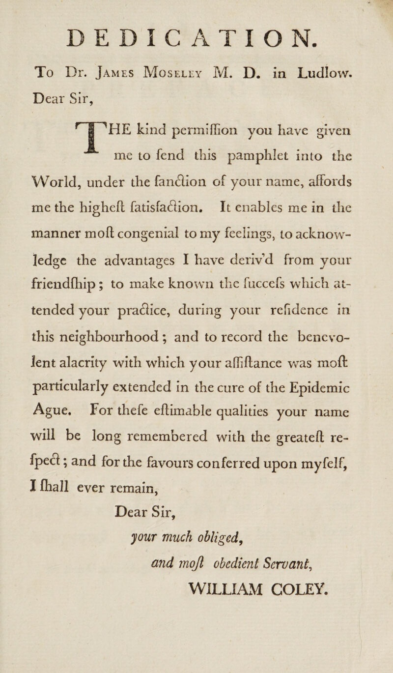 DEDICATION. To Dr. James Moseley M. D. in Ludlow. Dear Sir, rT1HE kind permiflion you have given me to fend this pamphlet into the World, under the fanclion of your name, affords me the highefl fatisfa&ion. It enables me in the manner moll congenial to my feelings, to acknow¬ ledge the advantages I have deriv'd from your friendfhip ; to make known the fuccefs which at¬ tended your practice, during your refidencc in this neighbourhood; and to record the benevo¬ lent alacrity with which your affiflance was moft particularly extended in the cure of the Epidemic Ague. For thefe eftimable qualities your name will be long remembered with the greatefl re- fpect; and for the favours conferred upon myfelf, I flrall ever remain, Dear Sir, your much obliged, and mojl obedient Servant, WILLIAM COLEY.