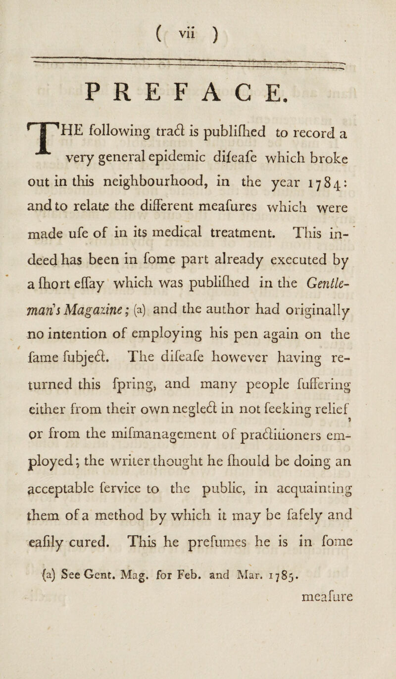 ( vi! ) PREFACE. T^HE following tra£l is publiflied £o record a very general epidemic difeafe which broke out in this neighbourhood, in the year 1784: and to relate the different meafures which were made ufe of in its medical treatment. This in¬ deed has been in fome part already executed by afhorteffay which was publiflied in the Gentle- man's Magazine; (a) and the author had originally no intention of employing his pen again on the fame fubjetfl. The difeafe however having re¬ turned this fpring, and many people fuffering either from their own negled; in not feeking relief or from the mifmanagement of pra&itioners em¬ ployed; the writer thought he Ihould be doing an acceptable fervice to the public, in acquainting them of a method by which it may be fafely and eafily cured. This he prefumes he is in fome (a) See Gent. Mag. for Feb. and Mar. 1785. meafure