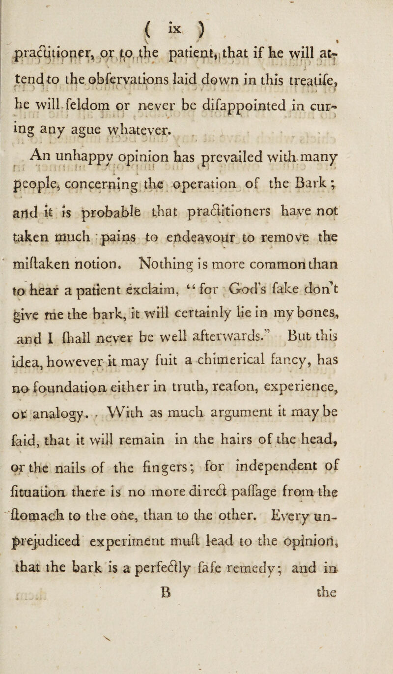 practitioner, or to the patient, > that if he will atT tend to the obfervations laid down in this treatife, i : > • 1 -■ • • ■ * 5 v „ ■ , ; i he will feldom or never be difappointed in cup* * J := •- } • J ~ . - V’ ' * * ' i t ing any ague whatever. An unhappy opinion has prevailed with many A t people* concerning the operation of the Bark; and it is probable that practitioners have not taken much pains to endeavour to remove the miftaken notion. Nothing is more common than to hear a patient exclaim, “for God's fake don’t give me the bark, it will certainly lie in my bones, and I fhall never be well afterwards.” But this idea, however it may fuit a chimerical fancy, has no foundation either in truth, reafon, experience, ofc analogy., With as much argument it maybe faid, that it will remain in the hairs of the head, or the nails of the fingers; for independent of fituation there is no moredire<fi pafTage from the ftomach to the one, than to the other. Every un¬ prejudiced experiment mull lead to the opinion, that the bark is a perfefily fafe remedy; and in B the X