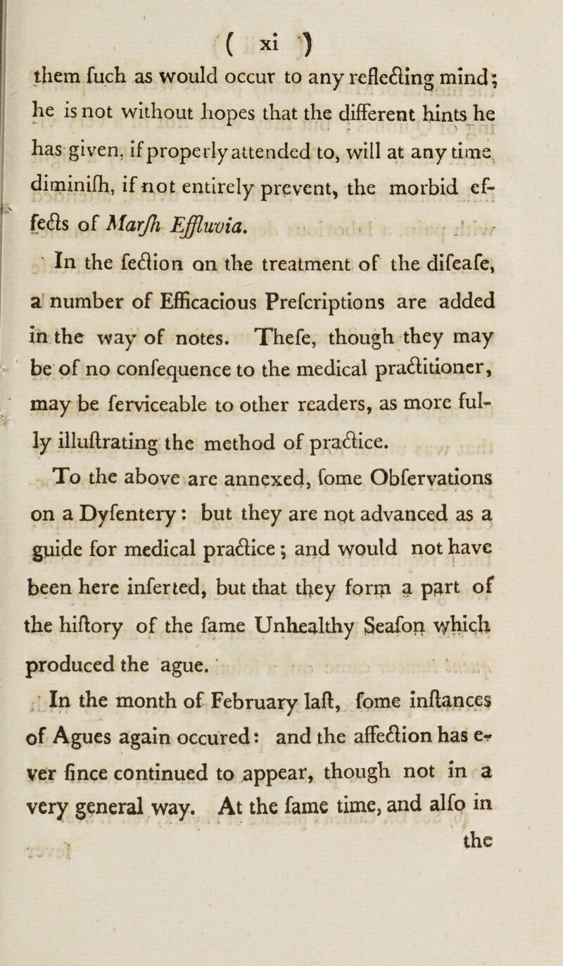 ( xi ) them fuch as would occur to any reflecting mind; he is not without hopes that the different hints he has given, if properly attended to, will at anytime diminifh, if not entirely prevent, the morbid ef¬ fects of Marjh Effluvia. In the fedion on the treatment of the difeafe, a number of Efficacious Prefcriptions are added in the way of notes. Thefe, though they may be of no confequence to the medical praCtitioner, may be ferviceable to other readers, as more ful¬ ly illuflrating the method of praCtice. To the above are annexed, fome Obfervations on a Dyfentery: but they are nqt advanced as a guide for medical praCtice; and would not have been here inferted, but that they form a p^rt of the hiftory of the fame Unhealthy Seafon which produced the ague. In the month of February laft, fome inftances of Agues again occured: and the affeCtion has e- ver fince continued to appear, though not in a very general way. At the fame time, and alfo in the t