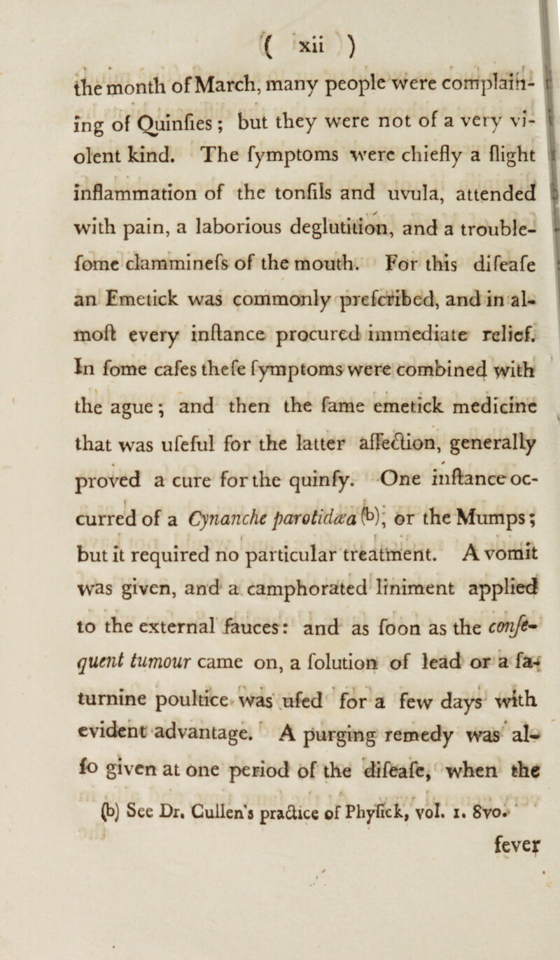 » • # « fi f f ‘ | the month of March, many people were complain- t ing of Quinfies; but they were not of a very vi- t olent kind. The fymptoms were chiefly a flight inflammation of the tonfils and uvula, attended with pain, a laborious deglutition, and a trouble- fome clamminefs of the mouth. For this difeafe an Emetick was commonly prefcribed, and in al- mod every inflance procured immediate relief. In fome cafes thefe fymptoms were combined with • \ « r * m * the ague; and then the fame emetick medicine that was ufeful for the latter afle&ion, generally • * proved a cure for the quinfy. One inflance oc¬ curred of a Cynancheparotidxa fo), or the Mumps; but it required no particular treatment. A vomit was given, and a camphorated liniment applied ■ « i * » to the external fauces : and as foon as the confe- qucnt tumour came on, a folution of lead or a fa- turnine poultice was ufed for a few days with evident advantage. A purging remedy was al¬ io given at one period of the difeafe, when the * i t f. ? (b) See Dr. Cullens pra&ice of Phyfick, vol. z. Svo. fever