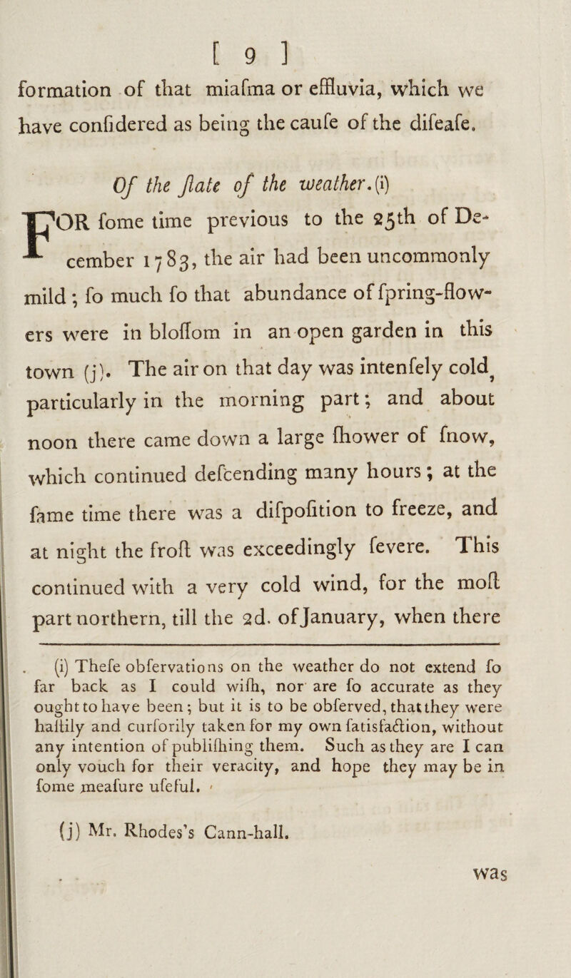 formation of that miafma or effluvia, which we have confidered as being the caufe of the difeafe. Of the fate of the weather, (i) TT’OR fome time previous to the 25th of De- cember 17 83, the air had been uncommonly mild; fo much fo that abundance of fpring-flow- ers were in bloflom in an open garden in this town (j). The air on that day was intenfely cold? particularly in the morning part; and about noon there came down a large fhower of fnow, which continued defending many hours; at the fame time there was a difpolition to freeze, and at night the froft was exceedingly fevere. This continued with a very cold wind, for the mod part northern, till the 2d. of January, when there (i) Thefe obfervations on the weather do not extend fo far back as I could with, nor are fo accurate as they ought to have been; but it is to be obferved, thatthey were haitily and curforily taken for my own fatisfa&ion, without any intention of publilhing them. Such as they are I can only vouch for their veracity, and hope they may be in fome meafure ufeful. » (j) Mr. Rhodes’s Cann-hall. was