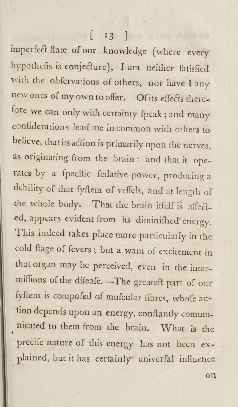 [ >3 ] impel act Hate of our knowledge where every hypo the (is is conje&ure), I am neither fatisfied with the obfervations of others, nor have I any new ones of my own to offer. Of its efleds there- ioi e we can only with certainty fpeak ; and many confiderations lead me in common with others to believe, that its a61ion is primarily upon the nerves, as originating from the brain : and that it ope¬ rates by a fpecific fedative power, producing a debility of that fyflem of veflels, and at length of the whole body. That the brain itfelf is affefl- ed, appears evident from its diminifhed energy. Tins indeed takes place more particularly in the cold flage of fevers ; but a want of excitement in that organ may be perceived, even in the inter- millions of the difeafe.—The greatefl part of our fyflem is compofecl of mufcular fibres, vvhofe ac¬ tion depends upon an energy, conflantly commu- 4 nicated to them from the brain. What is the preciie nature of this energy has not been ex¬ plained, but it has certainly univerfal influence