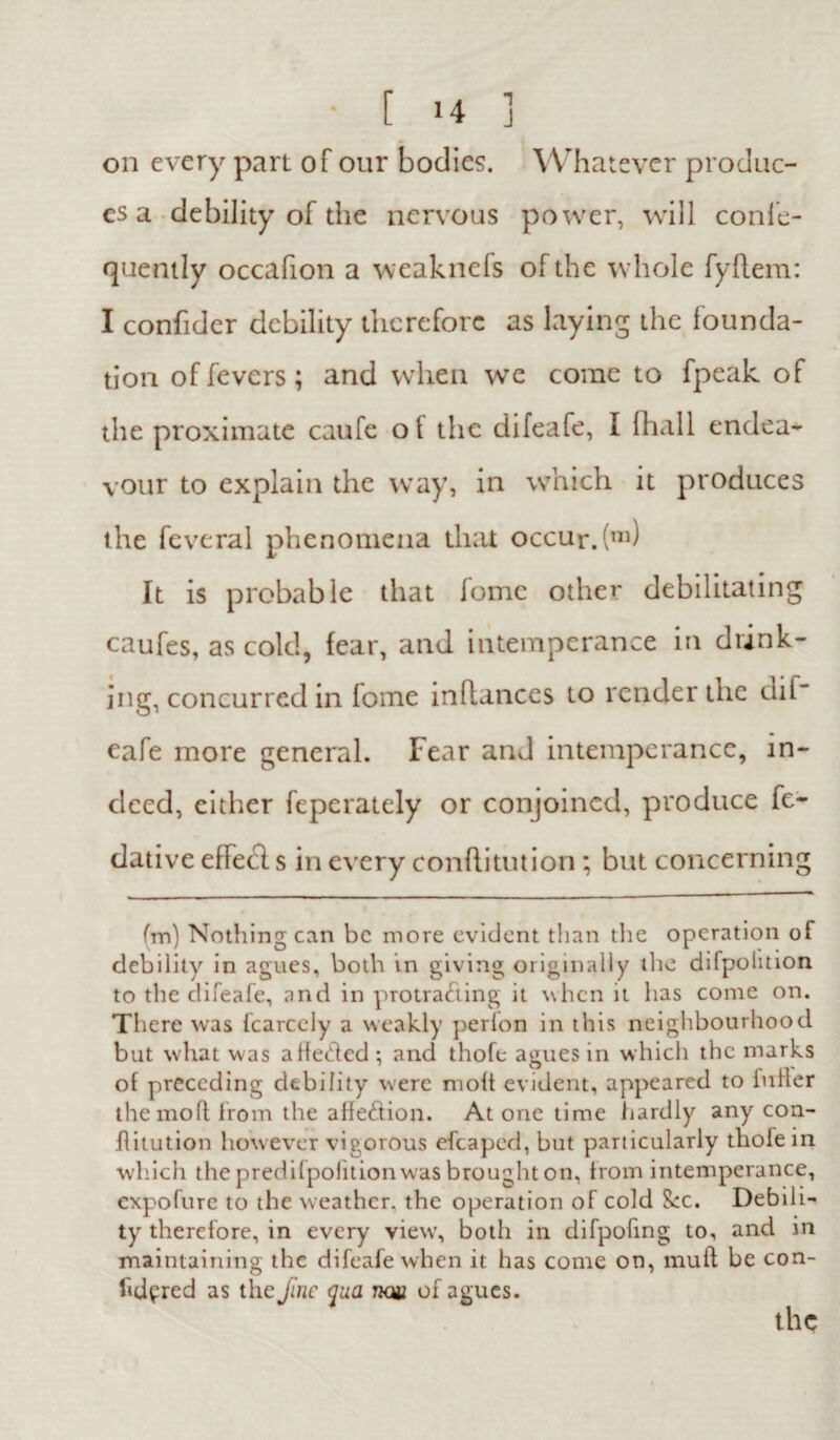 1 J [ 14 on every part of our bodies. Whatever produc¬ es a debility of the nervous power, will confe- quently occafion a weaknefs of the whole fyflem: I confider debility therefore as laying the founda¬ tion of fevers; and when we come to fpeak of the proximate caufe oi the difeafe, I lhall endea¬ vour to explain the way, in which it produces the feveral phenomena that occur. (m) It is probable that fome other debilitating caufes, as cold, fear, and intemperance in drink¬ ing, concurred in lome inflances to render the dif eafe more general. Fear and intemperance, in¬ deed, either feperately or conjoined, produce fe- dative effecls in every conftitution ; but concerning (m) Nothing can be more evident than the operation of debility in agues, both in giving originally the difpolition to the difeafe, and in protrading it when it has come on. There was fcarccly a weakly perlon in this neighbourhood but what was affeded ; and thofe agues in which the marks of preceding debility were molt evident, appeared to iuller the mo ft from the alfedion. Atone time hardly any con- flitution however vigorous efcaped, but particularly thole in which the predifpofition was brought on, from intemperance, expofure to the weather, the operation of cold See. Debili¬ ty therefore, in every view, both in difpofing to, and in maintaining the difeafe when it has come on, mu ft be con- lidered as the fine qua tkw of agues. the