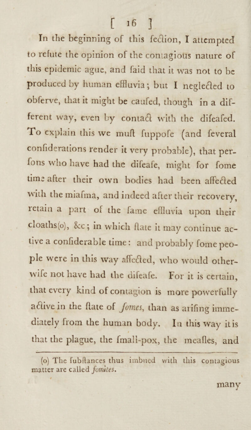 In the beginning of this feclion, I attempted to refute the opinion of the contagious nature of this epidemic ague, and faid that it was not to be produced by human effluvia; but I neglefted to obferve, that it might be caufed, though in a dif¬ ferent way, even by contact with the difeafed. To explain this we mufl fuppofe (and feveral confiderations render it very probable), that per- fons who have had the difeafe, might for fome time after their own bodies had been affe&ed with the miafma, and indeed after their recovery, letain a part of the fame effluvia upon their cloaths(o), 8cc; in which hate it may continue ac¬ tive a confiderable time; and probably fome peo¬ ple were in this way affeded, who would other- wife not have had the difeafe. For it is certain, that every kind of contagion is more powerfully active in the Rate of Jomcs, than as arifing imme¬ diately from the human body. In this way it is # that the plague, the fmali-pox, the meafles, and (o) The fubflances thus imbued with this contagious matter are called fomites. # many