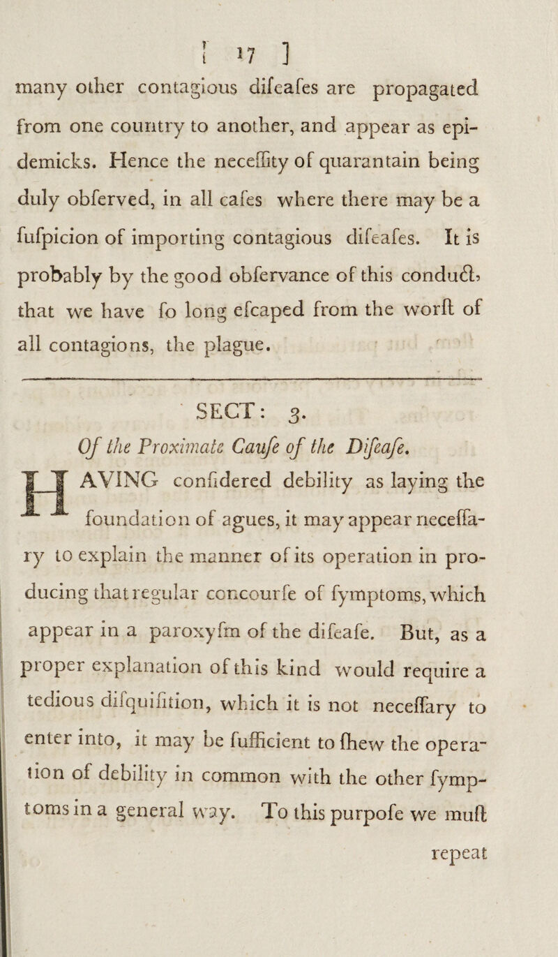 many other contagious difeafes are propagated from one country to another, and appear as epi- demicks. Hence the neceffity of quarantain being duly obferved, in all cafes where there may be a fufpicion of importing contagious difeafes. It is probably by the good obfervance of this conduit? that we have fo long efcaped from the worft of all contagions, the plague. SECT: 3. Of the Proximate Caufe of the Difeafe. AVING confidered debility as laying the foundation of agues, it may appear neceffa- ry to explain the manner of its operation in pro¬ ducing that regular ccncourfe of fymptoms, which appear in a paroxyfm of the difeafe. But, as a ptopei explanation of this kind would require a tedious cluquiiition, winch it is not neceflary to enter into, it may be fufficient to (hew the opera- non of debility in common with the other fymp¬ toms in a general way. To this purpofe we mull repeat