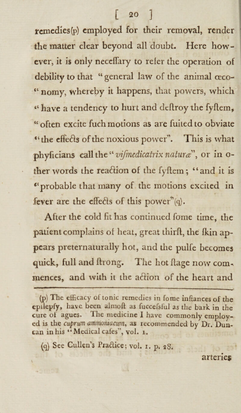 remedies(p) employed for their removal, render the matter clear beyond all doubt. Here how¬ ever, it is only neccfiary to refer the operation of debility to that “ general law of the animal ceco- <l nomy, whereby it happens, that powers, which ‘c have a tendency to hurt and deflroy the fyflem, “often excite fuchmotions as are fuitedto obviate “the effeds of the noxious power1. This is what phyficians call thetc vifmcdicatrix natures', or in o- ther words the readion of the fyflem; “and it is “probable that many of the motions excited in ♦ fever are the effeds of this power11 (q). After the cold fit has continued fome time, the patient complains of heat, great thirfl, the fkin ap¬ pears preternaturally hot, and the pulfe becomes quick, full and ftrong. The hot flage now com^ mences, and with it the adion of the heart and (p) The efficacy of tonic remedies in fome inftances of the epilepfy, have been almoft as fuccefsful as the bark in the cure of agues. The medicine I have commonly employ¬ ed is the cuprum ammoniacum, as recommended by Dr. Dun¬ can inhis “ Medical cafes”, vol. i. (q) See Cullens Tradice; vol. i. p. sS. V arteries