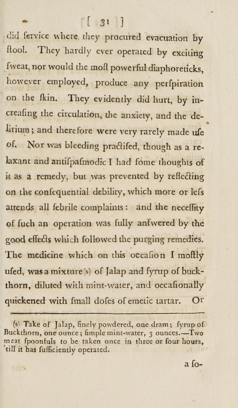 did fe.rvice where, they procured evacuation by ilool. They hardly ever operated by exciting fweat, nor would the mod powerful diaphoreticks, however employed, produce any perfpiration on the fkin. They evidently did hurt, by in- creafing the circulation, the anxiety, and the de¬ lirium; and therefore were very rarely made ufe of. Nor was bleeding pra&ifed, though as a re¬ laxant and antifpafmodic I had fome thoughts of it as a remedy, but was prevented by reflecting on the confequential debility, which more or lefs attends all febrile complaints : and the neceflity of fuch an operation was fully anfwered by the good effects which followed the purging remedies. The medicine which on this occahon I moftly ufed, was a mixture (s) of }alap and fyrup of buck¬ thorn, diluted with mint-water, and occafionally quickened with fmall dofes of emetic tartar. Or (si Take of Jalap, finely powdered, one dram; fyrup of Buckthorn, one ounce; fimple mint-water, 3 ounces.-—Two meat fpoonfuls to be taken once in three or four hours, ’till it has fufficiently operated. a fo- *