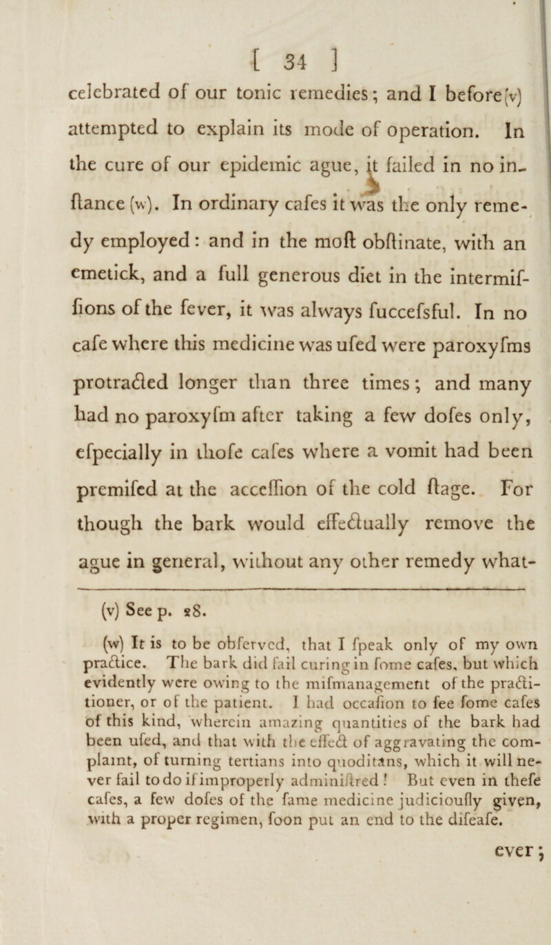 celebrated of our tonic remedies; and I beforejv) attempted to explain its mode of operation. In the cure of our epidemic ague, ^ failed in no in- fiance (w). In ordinary cafes it was the only reme¬ dy employed: and in the moft obflinate, with an emetick, and a full generous diet in the intermif- fions of the fever, it was always fuccefsful. In no cafe where this medicine was ufed were paroxyfms protraded longer than three times; and many had no paroxyfm after taking a few dofes only, efpecially in iliofe cafes where a vomit had been premifed at the accelhon of the cold flage. For though the bark would effectually remove the ague in general, without any other remedy wdiat- (v) See p. *8. (w) It is to be obferved, that I fpeak only of my own practice. The bark did fail curing in fome cafes, but which evidently were owing to the mifmanagement of the practi¬ tioner, or of the patient. I had occafion to fee fome cafes of this kind, wherein amazing quantities of the bark had been uled, and that with the effeCt of aggravating the com¬ plaint, of turning tertians into quoditans, which it will ne¬ ver fail to do if improperly admini/tred ! But even in thefe cafes, a few dofes of the fame medicine judicioufly given, with a proper regimen, foon pul an end to the difeafe. ever;