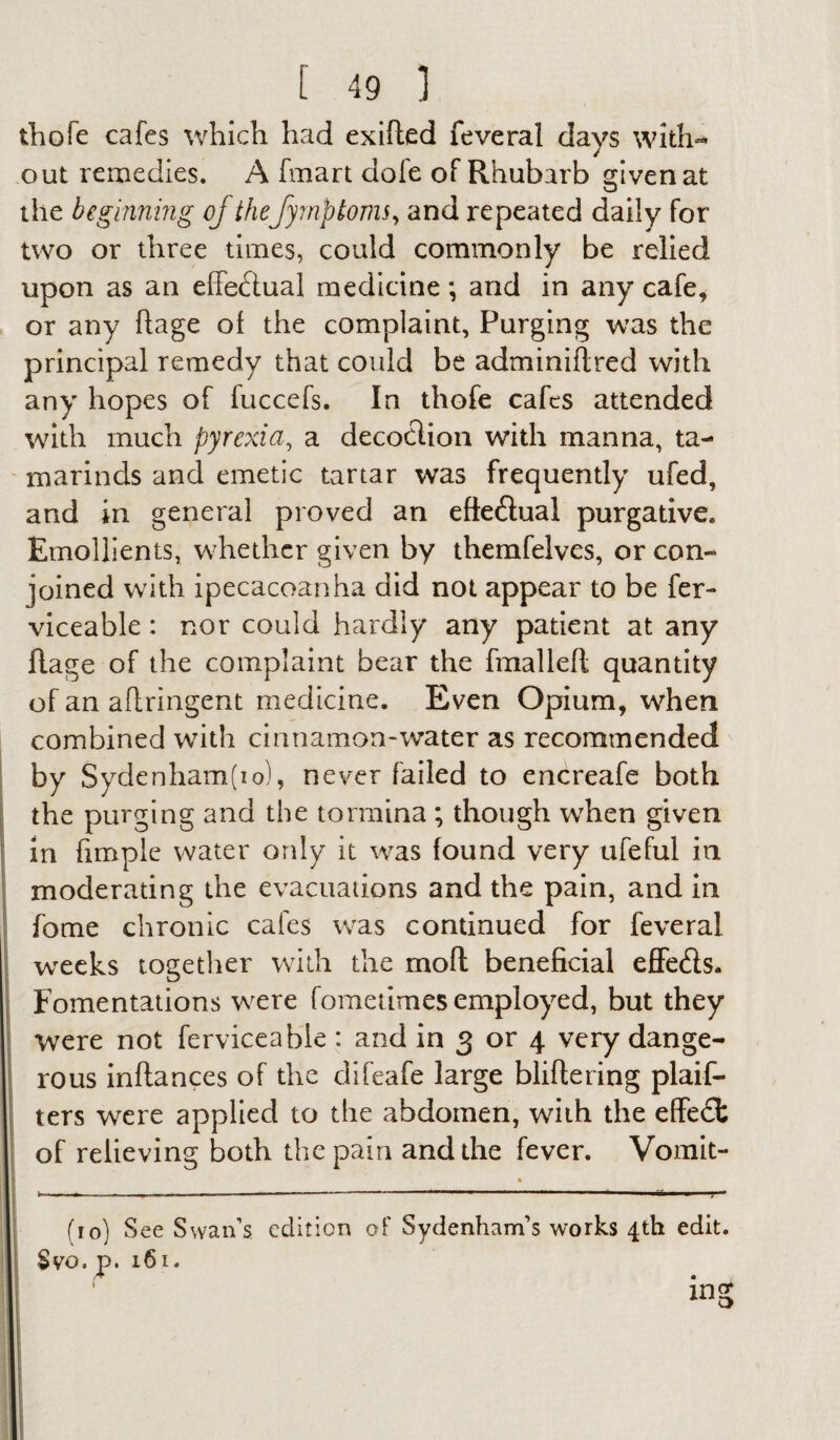 thofe cafes which had exifted feveral days with¬ out remedies. A fmart dole of Rhubarb given at the beginning of thefyrnp toms, and repeated daily for two or three times, could commonly be relied upon as an effe&ual medicine *, and in any cafe, or any ftage of the complaint. Purging was the principal remedy that could be adminiftred with any hopes of fuccefs. In thofe cafes attended with much pyrexia, a decotlion with manna, ta¬ marinds and emetic tartar was frequently ufed, and in general proved an efteihial purgative. Emollients, whether given by themfelves, or con¬ joined with ipecacoanha did not appear to be fer- viceable: nor could hardly any patient at any flage of the complaint bear the fmalleft quantity of an aflringent medicine. Even Opium, when combined with cinnamon-water as recommended by Sydenham(io), never failed to encreafe both the purging and the tormina ; though when given in fimple water only it was found very ufeful in moderating the evacuations and the pain, and in fome chronic cafes was continued for feveral weeks together with the moil beneficial effe&s. Fomentations were fometimes employed, but they were not ferviceabie : and in 3 or 4 very dange¬ rous inftances of the difeafe large bliftering plaif- ters were applied to the abdomen, with the effedfc of relieving both the pain and the fever. Vomit- I ~ -- *—- r (10) See Swan’s edition of Sydenham’s works 4th edit. £yo. p. 161. ing