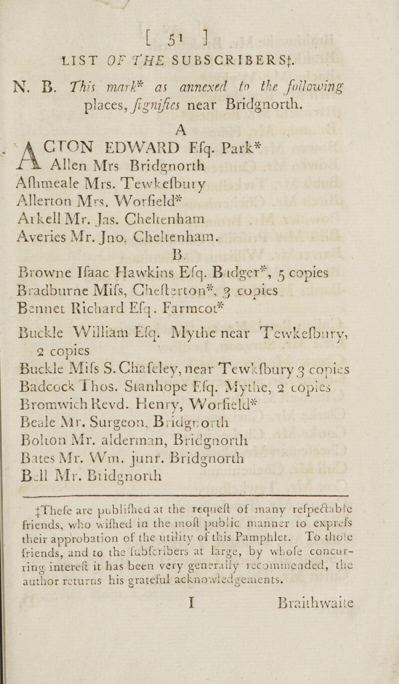 \ ' / LIST OF THE SUBSCRIBERS^. N. B. This mark* as annexed to the following places, Jignifies near Bridgnorth. A ' A CTON EDWARD Efq. Park* 1h- Allen Mrs Bridgnorth Aflimeale Mrs. Tewkefbury Allerton Mrs. Worfield* ArkellMr. Jas. Cheltenham Averies Mr. Jno. Cheltenham. B Browne Ifaac Hawkins Efq. B idger*, 5 copies Bradhurne Mifs, Cheftertop*, 3 copies Bennet Richard Efq. Farmcot* Buckle William Efq. My the near Tewkefbury, 2 copies Buckle Mifs S. Chafeley, near Tewkfbury^ copies BadcockThos. Stanhope Efq. Mythe, 2 copies Bromwich Revd. Henry, W or fie Id” Beale Mr. Surgeon. Bridgnorth Bolton Mr. alderman, Bridgnorth Bates Mr. VVm. junr. Bridgnorth Bell Mr. Bridgnorth fFhefe are publifhed at the requeft of many refpedable friends, who wifhed in the moll public manner to exprofs their approbation of the utility of this Pamphlet. To thole friends, and to the fubferibers at large, by whofe concur¬ ring intereft it has been very generally recommended, the author returns his grateful acknowledgements. I Braiih waite