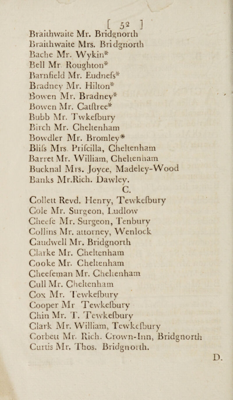 Braithwaite Mr. Bridgnorth Braithwaite Mrs. Bridgnorth Bache Mr. Wykin* Bell Mr Houghton* Barnfield Mr. Eudnefs* Bradney Mr. Hilton* Bowen Mr. Bradney* Bowen Mr. Catfhee* Bubb Mr. Twkefbury Birch Mr. Cheltenham Bowdler Mr. Bromley* Blifs Mrs. Prifcilla, Cheltenham Barret Mr. William, Cheltenham Bucknal Mrs. Joyce, Madeley-Wood Banks Mr.Rich. Dawley. C. Collett Revd. Henry, Tewkefbury Cole Mr. Surgeon, Ludlow Cheefe Mr. Surgeon, Tenbury Collins Mr. attorney, Wenlock Caudwell Mr. Bridgnorth Clarke Mr. Cheltenham Cooke Mr. Cheltenham Cheefeman Mr. Cheltenham Cull Mr. Cheltenham Cox Mr. Tewkefburv Cooper Mr Tewkefbury Chin Mr. T. Tewkefbury Clark Mr. William, Tewkefbury Corbett Mr. Rich. Crown-Inn, Bridgnorth Curtis Mr. Thos. Bridgnorth.