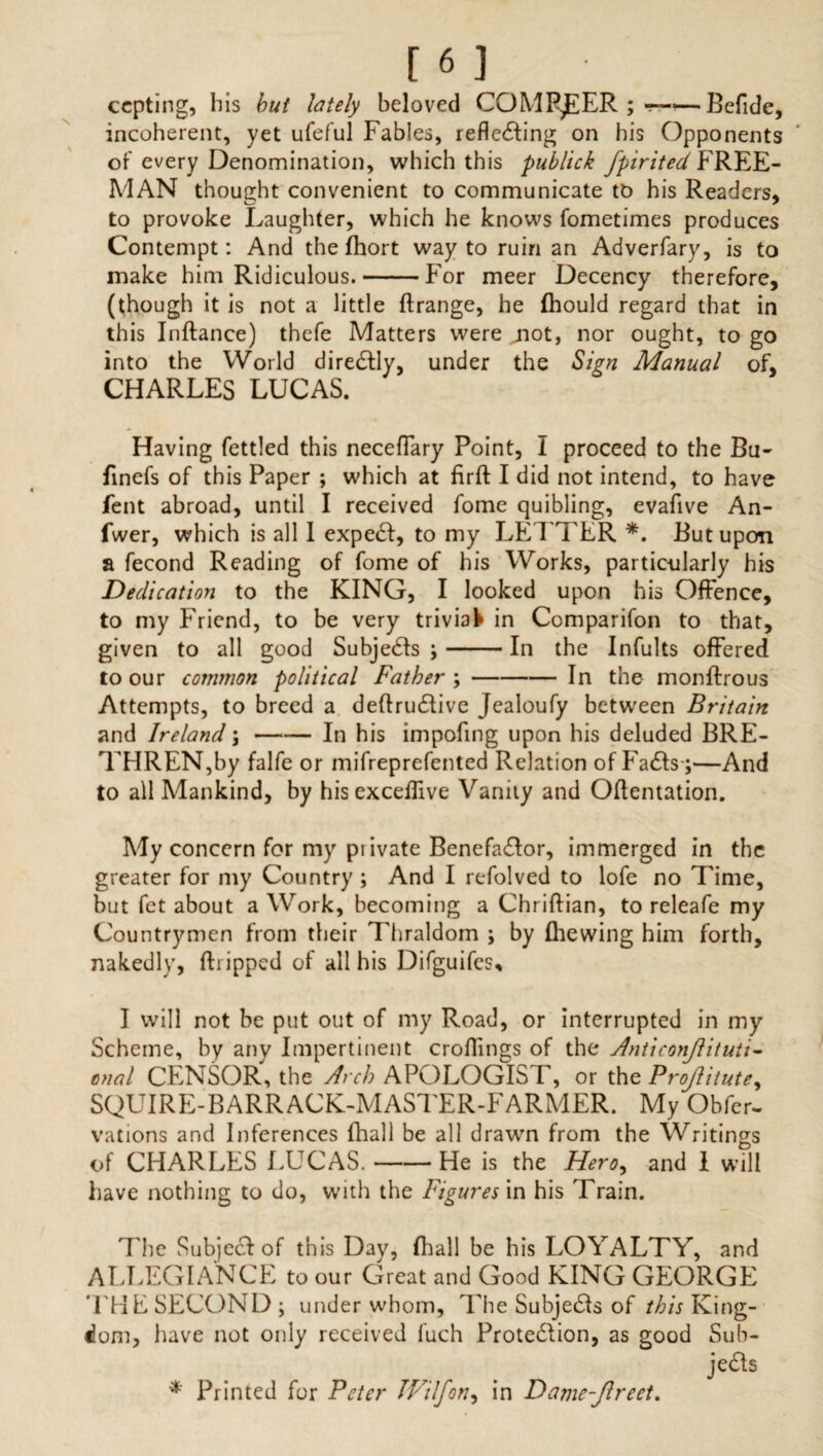 ccpting, his but lately beloved COMPEER ; <—Befide, incoherent, yet ufeful Fables, reflecting on his Opponents of every Denomination, which this publick fpirited FREE¬ MAN thought convenient to communicate to his Readers, to provoke Laughter, which he knows fometimes produces Contempt: And the fhort way to ruin an Adverfary, is to make him Ridiculous.-For meer Decency therefore, (though it is not a little ftrange, he (hould regard that in this Inftance) thefe Matters were jiot, nor ought, to go into the World directly, under the Sign Manual of, CHARLES LUCAS. Having fettled this neceffary Point, I proceed to the Bu- finefs of this Paper ; which at firft I did not intend, to have fent abroad, until I received fome quibling, evafive An- fwer, which is all 1 expect, to my LEI TER *. But upon a fecond Reading of fome of his Works, particularly his Dedication to the KING, I looked upon his Offence, to my Friend, to be very trivial in Comparifon to that, given to all good Subjects ;-In the Infults offered to our common political Father ;-In the monftrous Attempts, to breed a deffructive Jealoufy between Britain and Ireland;-In his impofing upon his deluded BRE¬ THREN,by falfe or mifreprefented Relation of Facts;—And to all Mankind, by his exceflive Vanity and Offentation. My concern for my piivate Benefactor, immerged in the greater for my Country ; And I refolved to lofe no Time, but fet about a Work, becoming a Chriffian, to releafe my Countrymen from their Thraldom ; by Ihewing him forth, nakedly, ftripped of all his Difguifes, I will not be put out of my Road, or interrupted in my Scheme, by any Impertinent erodings of the Anticonjlituii- anal CENSOR, the Arch APOLOGIS F, or the Projlitute, SQUIRE-BARRACK-MASTER-FARMER. My Obfer- vations and Inferences fhall be all drawn from the Writings of CHARLES LUCAS.-He is the Hero, and 1 will have nothing to do, with the Figures in his Train. The Subject of this Day, fhall be his LOYALTY, and ALLEGIANCE to our Great and Good KING GEORGE THE SECOND ; under whom, The Subjets of this King¬ dom, have not only received fuch Protection, as good Sub¬ jects * Printed for Peter TFilfon, in Damc-Jlreet.