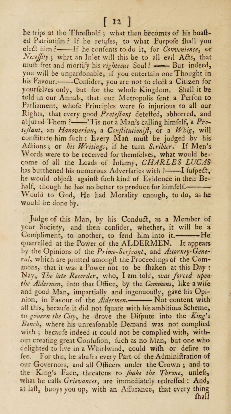 he trips at the Threlhold ; what then becomes of his boafl- ed Patriotifm ? If he retufes, to what Purpofe (hall you elcd! him ?-If he confents to do it, for Convenience, or Neceffity ; what an Inlet will this be to all evil A&s, that mull fret and mortify his righteous Soul ? —— But indeed, you will be unpardonable, if you entertain one Thought in his Favour.-Confider, you are not to elec! a Citizen for yourfelves only, but for the whole Kingdom. Shall it be told in our Annals, that our Metropolis fent a Perfon to Pari iament, whofe Principles were fo injurious to all our Rights, that every good Protejlant detefled, abhorred, and abjured Them ?-’Tis not a Man’s calling himfelf, a Pro- tejiant, an Hanoverian, a Conjlitutionijl, or a Whig, will conftitute him fuch : Every Mart mult be judged by his Actions ; or his Writings, if he turn Scribler. If Men’s Words were to be received for themfelves, what would be¬ come of all the Loads of Infamy, CHARLES LUCAS has burthened his numerous Adverfaries with ?-1 lufpedt, he would objedt again!! fuch kind of Evidence in their Be¬ half, thcugh he has no better to produce for himfelf.'-* Would to God, He had Morality enough, to do, as he Would be done by. Judge of this Man, by his Conduct, as a Member of your Society, and then confider, whether, it will be a Compliment, to another, to fend him into it.-He quarrelled at the Power of the ALDERMEN. It appears by the Opinions of the Prime-Scrjcant, and Attorney-Gene¬ ral, which are printed among!! the Proceedings of the Com¬ mons, that it was a Power not to be fhaken at this Day : Nay, The late Recorder, who, I am told, ivas forced upon the Aldermen, into that Office, by the Commons, like a wife and good Man, impartially and ingenuoufly, gave his Opi¬ nion, in Favour of the Aldermen.-Not content with all this, becaufe it did not fquare with his ambitious Scheme, to govern the City, he drove the Difpute into the King's Bench, where his unreafonable Demand was not complied with ; becaufe indeed it could not be complied with, with¬ out creating great Confufion, fuch as no Man, but one who delighted to live in a Whirlwind, could wilh or defire to fee. For this, he abufes every Part of the Adminiftration of our Governors, and all Officers under the Crown ; and to the King’s Face, threatens to Jhake the Throne, unlefs, what he calls Grievances, are immediately redrelled : And, at laff, buoys you up, with an Ailiirance, that every thing fhall