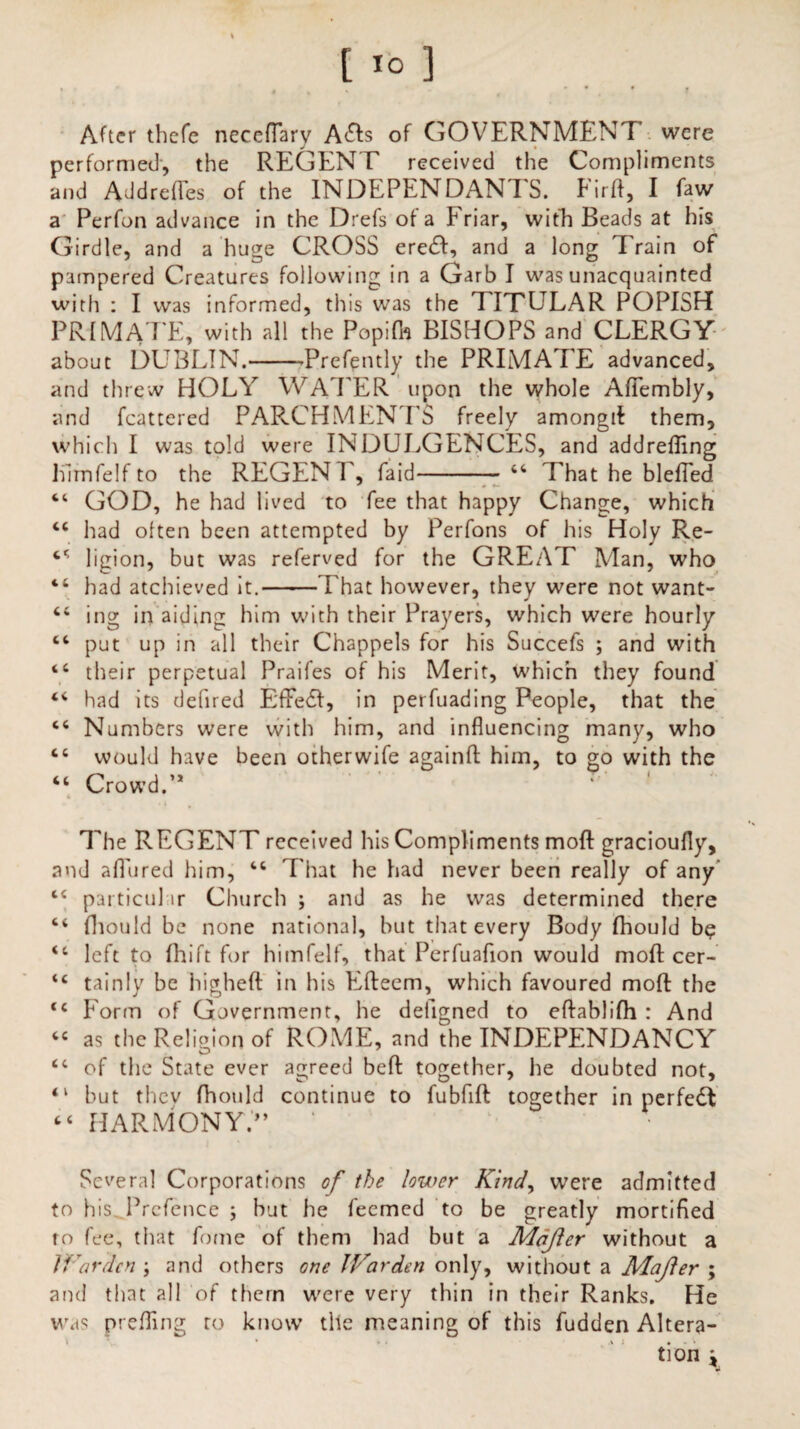 [1° ] After thefe neceflary Adis of GOVERNMENT’ were performed, the REGENT received the Compliments and AddrefTes of the INDEPENDANTS. Firfl, I faw a Perfon advance in the Drefs of a Friar, with Beads at his Girdle, and a huge CROSS eredl, and a long Train of pampered Creatures following in a Garb I was unacquainted with : I was informed, this was the TITETLAR POPISH PRIMATE, with all the Popifh BISHOPS and CLERGY- about DUBLIN.-Prefently the PRIMATE advanced, and threw HOLY WATER upon the whole AfTembly, and fcattered PARCHMENTS freely amongil them, which I was told were INDULGENCES, and addrefling Kimfelf to the REGEN F, Laid- 44 That he blefTed “ GOD, he had lived to fee that happy Change, which 44 had often been attempted by Perfons of his Holy Re- 44 ligion, but was referved for the GREAT Man, who 44 had atcliieved it.-That however, they were not want- 44 ing in aiding him with their Prayers, which were hourly 44 put up in all their Chappels for his Succefs ; and with 44 their perpetual Praifes of his Merit, which they found 44 had its defired EfFedl, in perfuading People, that the 44 Numbers were with him, and influencing many, who 44 would have been otherwife againfl him, to go with the 44 Crowd.’* i The REGENT received his Compliments mofl gracioufly, and allured him, 44 That he had never been really of any 44 particul ir Church ; and as he was determined there 44 fliould be none national, but that every Body fhould be 44 left to (hift for himfelf, that Perfuafion would mofl cer- 44 tainly be highefl in his Efteem, which favoured mofl the 44 Form of Government, he defigned to eflablifh : And 44 as the Religion of ROME, and the INDEPENDANCY 44 of the State ever agreed bed together, he doubted not, 41 but thev fhould continue to fubfifl together in perfedt 44 HARMONY.” ’ Several Corporations of the lower Kind, were admitted to his. Prefence ; but he feemed to be greatly mortified to fee, that fome of them had but a Mdjler without a IKardcn \ and others one JVarden only, without a Majler ; and that all of them were very thin in their Ranks. He was prefling to know tile meaning of this fudden Altera¬ tion \