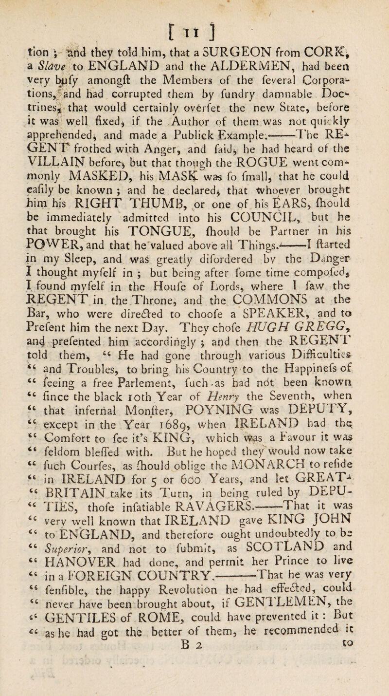 lion ; and they told him, that a SURGEON from CORK, a Sldve to ENGLAND and the ALDERMEN, had been very bpfy amongft the Members of the feveral Corpora¬ tions, and had corrupted them by fundry damnable Doc* trines* that would certainly overfet the new State, before it was well fixed* if the Author of them was not quickly apprehended, and made a Publick Example.-T he RE¬ GENT frothed with Anger, and laid* he had heard of the VILLAIN before* but that though the ROGUE went com¬ monly MASKED, his MASK was Co fmall, that he could cafily be known ; and he declared* that whoever brought him his RIGHT THUMB, or one of his fiARS, (hould be immediately admitted into his COUNCIL, but he that brought his TONGUE, {hould be Partner in his POWER, and that he valued above all Things.*-1 ftarted in my Sleep, and was greatly difordered bv the Danger I thought myfelf in ; but being after fome time cempofed$ I found myfelf in the Houle of Lords, where l faw the REGENT in the Throne, and the COMMONS at the Bar, who were directed to choofe a SPEAKER, and to Prefent him the next Day. They cnofe HUGH GREGG, and prefented him accordingly ; and then the REGEN I told them, u He had gone through various Difficulties 44 and Troubles, to bring his Country to the Happinefs of 44 feeing a free Parlement, fuch-as had ndt been known 44 fince the black loth Year of Henry the Seventh, when 44 that infernal Monfter, POYNING was DEPUTY, 44 except in the Year 1689, wben IRELAND had the. 44 Comfort to fee it’s KING, which Was a f avour it was 44 feldom bleffed with. But he hoped they would now take 44 fuch Courfes, as fhould oblige the MONARCH to refide 44 in IRELAND for 5 or 600 Years, and let GREAT- 44 BRITAIN take its Turn, in being ruled by DEPU- 44 TIES, thofe infatiable RAVAGERS.-That it was 44 very well known that IRELAND gave KING JOHN 44 to ENGLAND, and therefore ought undoubtedly to be 44 Superior, and not to lubmit, as SCOTLAND and 44 HANOVER had done, and permit her Prince to live 44 in a FOREIGN COUNTRY.——That he was very 44 fenfible, the happy Revolution he had effected, could 44 never have been brought about, if GEN ILEMEN, the 64 GENTILES of ROME, could have prevented it : But 46 as he had got the better of them, he recommended it B 2 10