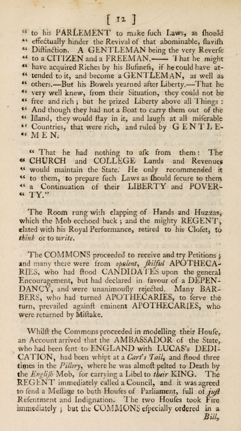 <( l( C( «( «( 44 «( «( <c (( « 4 C <( [ 11 1 to his PAR LEM ENT to make fuch Laws, as fhoold effedtually hinder the Revival of that abominable, flavilh Diftindlion. A GENTLEMAN being the very Reverfe to a CITIZEN and a FREEMAN.- J hat he might have acquired Riches by his Bufinefs, if he could have at¬ tended to it, and become a GENTLEMAN, as well as others.—But hrs Bowels yearned after Liberty.—That he very well knew, from their Situation, they could not be free and rich; but he prized Liberty above all Things : And though they had not a Boat to carry them out of the Ifland, they would ftay in it, and laugh at all miferable Countries, that were rich, and ruled by G E N T L E- MEN. tt That he had nothing to afk from them: The * CHURCH and COLLEGE Lands and Revenues would maintain the State. He only recommended it tc to them, to prepare fuch Laws as Ihould fecure to them 4‘ a Continuation of their LIBERT Y and POVER- « TY.” The Room rung with clapping of Hands and Huzzas, which the Mob ecchoed back ; and the mighty REGENT, elated with his Royal Performance, retired to his Clofet, to think or to write. The COMMONS proceeded to receive and try Petitions > and many there were from opulent, fiilficl APOTHECA¬ RIES, who had Rood CANDIDA ITS upon the general Encouragement, but had declared in favour of a DEPEN- DANCY, and were unanimoufly rejected. Many BAR¬ BERS, who had turned APOTHECARIES, to ferve the turn, prevailed againft eminent APOTHECARIES, who were returned by Miftake. Whilft the Commons proceeded in modelling their Houfe, an Account arrived that the AMBASSADOR of the State, who had been fent to ENGLAND with LUCAS’s DEDI¬ CATION, had been whipt at a Cart's Tail, and Hood three times in the Pillory, where he was almoft pelted to Death by the Englijh Mob, for carrying a Libel to their KING. The REGENT immediately called a Council, and it was agreed to fend a Meflage to both Houfes of Parliament, full of jujl Refentment and Indignation. The two Houfes took Fire immediately ; but the COMMONS efpecially ordered in a
