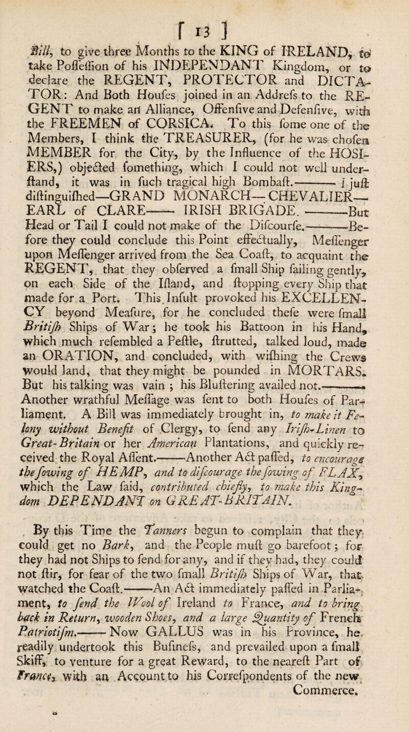 Sill, to give three Months to the KING of IRELAND, to’ take Pofleflion of his iNDEPENDANT Kingdom, or to declare the REGENT, PROTECTOR and DICTA¬ TOR: And Both Hordes joined in an. Addrefs to the RE¬ GENT to make art Alliance, Offenfive and Defenfive, with the FREEMEN of CORSICA* To this fome one of the Members, I think the TREASURER, (for he was chofen MEMBER for the City-, by the Influence of the HOSI¬ ERS,) objected fomething, which I could not well under- ffand, it was in fuch tragical high Bombaft.-- ] juft diftinguifhed—GRAND MONARCH— CHEVALIER- EARL of CLARE-- IRISH BRIGADE. ---But Head or Tail I could not make of the Difcourfe.-—Be¬ fore they could conclude this Point effeblually, Meflenger upon Meflenger arrived from the Sea Coaft, to acquaint the REGENT, that they obferved a fmall Ship failing gently, on each Side of the Ifland, and flopping every Ship that made for a Port. This.Infult provoked his EXCELLEN¬ CY beyond Meafure, for he concluded thefe were fmall Britijh Ships of War; he took his Battoon in his Hand, which much refembled a Peftle, ftrutted, talked loud, made an ORATION, and concluded, with wifhing the Crews Would land, that they might be pounded in MORTARS. But his talking was vain ; his Bluftering availed not__ Another wrathful Meffage was fent to both Houfes of Par¬ liament. A Bill was immediately brought in, to make it Fe¬ lony without Benefit of Clergy, to fend any Irijh-Linen to Great-Britain ox hex American Plantations, and quickly re-^ ceived the Royal Aflent.-Another A£t pafled, to encourage thefiowing of HEMP, and todifcourage thefiowing of FLAX9 which the Law faid, contributed chiefly, to make this King¬ dom DEPENDANT on GREAT-BRITAIN. « t > By this Time the Tanners begun to complain that they could get no Bark, and the People mu ft go barefoot; for they had not Ships to fend for any, and if they had, they could not ftir, for fear of the two fmall Britifiy Ships of War, that watched the Coaft.-An Aft: immediately pafled in Parlia-. ment, to fiend the Wool of Ireland to France, and to bring hack in Return, wooden Shoes, and a large Quantity of French Patriotifm.-—Now GALLUS was in his Province, he readily undertook this Buftnefs, and prevailed upon a fmall Skiff, to venture for a great Reward, to the nearefl Part of France with aa Account to his Correfpondents of the new Commerce.