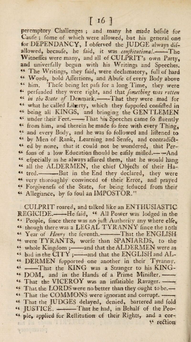 peremptory Challenges ; and many he made befide for Caufe ; Tome of which were allowed, but his general one for DEPENDANCy, I obferved the JUDGE always dif¬ allow ed, becaufe, he fa id, it was conJhtutionaL-The Witnefles were many, and all of CULPRIT’S own Party, and univerfally begun with his Writings and Speeches. “ The Writings, they Laid, were declamatory, full of hard 44 Words, bold Aftertions, and Abufe of every Body above cc him. Thefe being let pafs for a long Time, they were ‘‘ perfuaded they were right, and that fomething was rotten 44 in the State of Denmark.-That they were mad for 46 what he called Liberty, which they fuppofed confifted in 44 being all KINGS, and bringing the GENTLEMEN 44 under their Feet.-That his Speeches came fo fluently 44 from him, and therein he made fo free with every Thing, 44 and every Body, and he was fo followed and liftened to 44 by Men of Rank, Learning and Senfe, and contradidl- 44 ed by none, that it could not be wondered, that Per- *4 foils of a low Education fhould be eafily milled.-And 44 efpccially as he always allured them, that he would hang 44 all the ALDERMEN, the chief Obje£h of their Ha- 46 tred.--—>But in the End they declared, they were 44 very thoroughly convinced of their Error, and prayed 44 Forgivenefs of the State, for being leduced from their 44 Allegiance, by fo foul an IMPOSTOR.” CULPRIT roared, and talked like an ENTHUSIASTIC REGICIDE.-He faid, 44 All Power was lodged in the 4< People, fince there was no juft Authority any where elfe, 44 though there was a LEGAL TYRANNY fince the ioth 44 Year of Henry the feventh.-That the ENGLISH 44 were TYRANTS, worfe than SPANIARDS, to the 44 whole Kingdom ;-and that the ALDERMEN were as 44 bid in the CITY ;-and that the ENGLISH and AL- 44 DERMEN fupported one another in their Tyranny. 44 -That the KING was a Stranger to his KING- 44 DOM, and in the Hands of a Prime Minifter.-• 44 That the VICEROY was an infatiable Ravager.-- 44 That the LORDS were no better than they ought to be.— 44 That the COMMONS were ignorant and corrupt.-* 44 That the JUDGES delayed, denied, bartered and fold 44 JUSTICE. -That he had, in Behalf of the Peo- 44 pie, applied for Reftitution of their Rights, and a cor- V reft ion