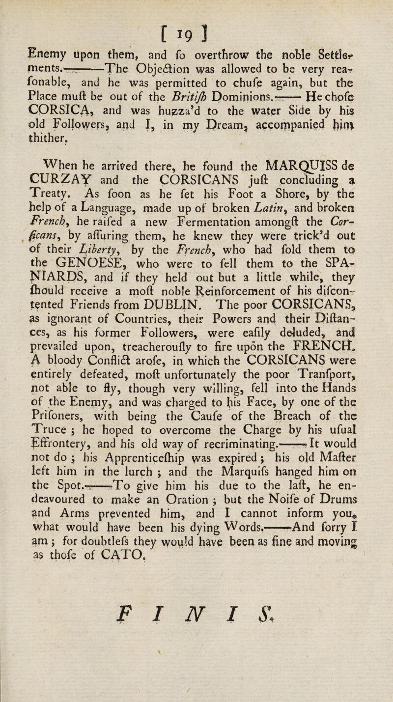 Enemy upon them, and fo overthrow the noble Settle? ments.——-The Objection was allowed to be very rear fonable, and he was permitted to chufe again, but the Place muft be out of the Britijh Dominions. —— Hechofe CORSICA? and was huzza’d to the water Side by his old Followers? and I, in my Dream? accompanied hjn> thither. When he arrived there, he found the MARQUISS de CURZAY and the CORSICANS juft concluding a Treaty. As foon as he fet his Foot a Shore, by the help of a Language, made up of broken Latin? and broken French, he raifed a new Fermentation amongft the Cor- ficans, by afluring them, he knew they were trick’d out of their Liberty, by the French, who had fold them to the GENOESE, who were to fell them to the SPA¬ NIARDS, and if they held out but a little while, they fhould receive a moft noble Reinforcement of his difcon- tented Friends from DUBLIN. The poor CORSICANS, as ignorant of Countries, their Powers and their Diftan- ces, as his former Followers, were eafily deluded, and prevailed upon, treacheroully to fire upon the FRENCH. A bloody Conflict arofe, in which the CORSICANS were entirely defeated, moft unfortunately the poor Tranfport, not able to fly, though very willing, fell into the Hands of the Enemy, and was charged to bis Face, by one of the Prifoners, with being the Caufe of the Breach of the Truce ; he hoped to overcome the Charge by his ufual Effrontery, and his old way of recriminating.——* It would not do ; his Apprenticelhip was expired; his old Mafter left him in the lurch ; and the Marquifs hanged him on the Spot.-T -To give him his due to the laft, he en¬ deavoured to make an Oration ; but the Noife of Drums and Arms prevented him, and I cannot inform you* what would have been his dying Words,-’And forry I am ; for doubtlefs they would have been as fine and moving as thofe of CATO. FINIS: f