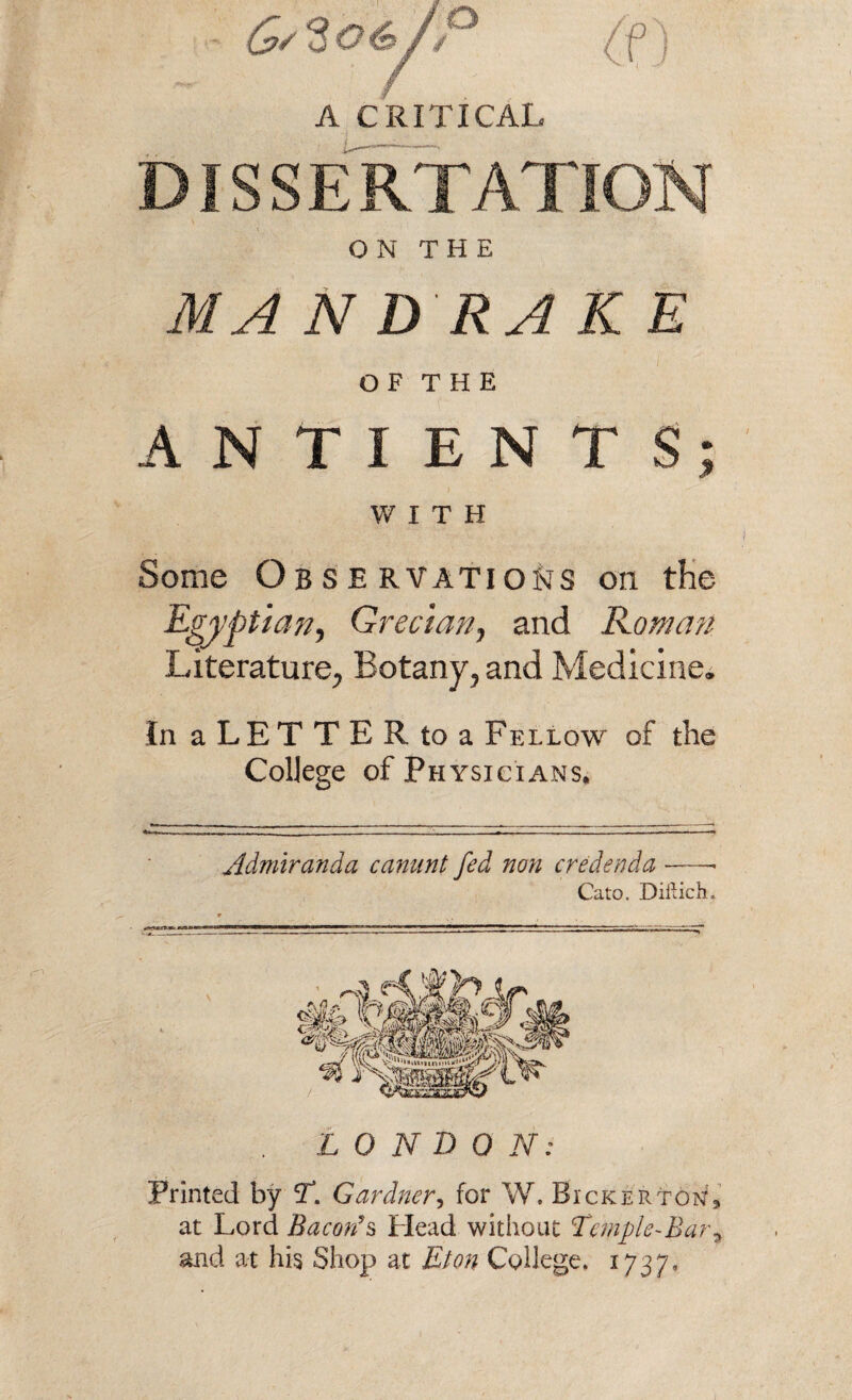 (j>/ Sot a A CRITICAL DISSERTATION ON THE M A N D RA K E O F T H E ANTIENTS WITH Some Observations on the Egyptian, Grecian, and Roman Literature, Botany, and Medicine. In a LET T E R to a Fellow of the College of Physicians, Admiranda canant fed non credenda Cato. Diftich. L 0 N D 0 N: Printed by T. Gardner, for W. BickertonL at Lord B a cords Head without Temple- Bar * and at his Shop at Eton College. 1737. s* *