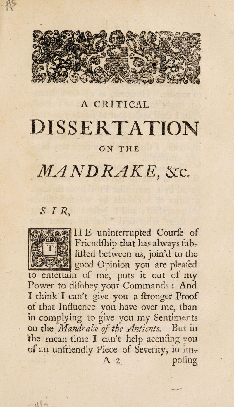 A CRITICAL • DIS S E RTATION ON THE MANDRAKE, &c. SIR, H E uninterrupted Courfe of Friendfhip that has always fub- filled between us, join'd to the __p good Opinion you are pleafed to entertain of me, puts it out of my Power to difobey your Commands: And I think I can’t give you a ftronger Proof of that Influence you have over me, than in complying to give you my Sentiments on the Mandrake of the Ant lent $. But in the mean time I can’t help accufing you of an unfriendly Piece of Severity, in inv? A 2 poling tU