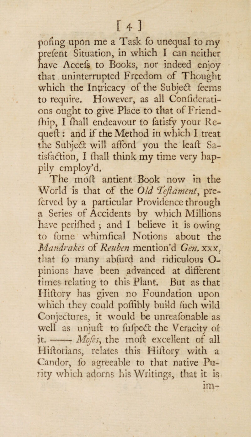 pofing upon me a Task fo unequal to my prefent Situation, in which I can neither have Accefs to Books, nor indeed enjoy that uninterrupted Freedom of Thought which the Intricacy of the Subjed feerns to require. However, as all Confiderati- ons ought to give Place to that of Friend- fhip, I fhall endeavour to fatisfy your Re- qued : and if the Method in which I treat the Subjed will afford you the lead: Sa- tisfadion, I fhall think my time very hap¬ pily employ’d. The mod antient Book now in the World is that of the Old Tejlament, pre- ferved by a particular Providence through a Series of Accidents by which Millions have perifhed ; and I believe it is owing to fome whimfical Notions about the Mandrakes of Reuben mention’d Gen. xxx, that fo many abfiird and ridiculous O- pinions have been advanced at different times relating to this Plant. But as that Hidory has given no Foundation upon which they could pofiibly build fuch wild Conjedures, it would be unreafonable as well as unjud to fufped the Veracity of it.-Mofes, the mod excellent of all Hidorians, relates this Hidory with a Candor, fo agreeable to that native Pu¬ rity which adorns his Writings, that it is im-