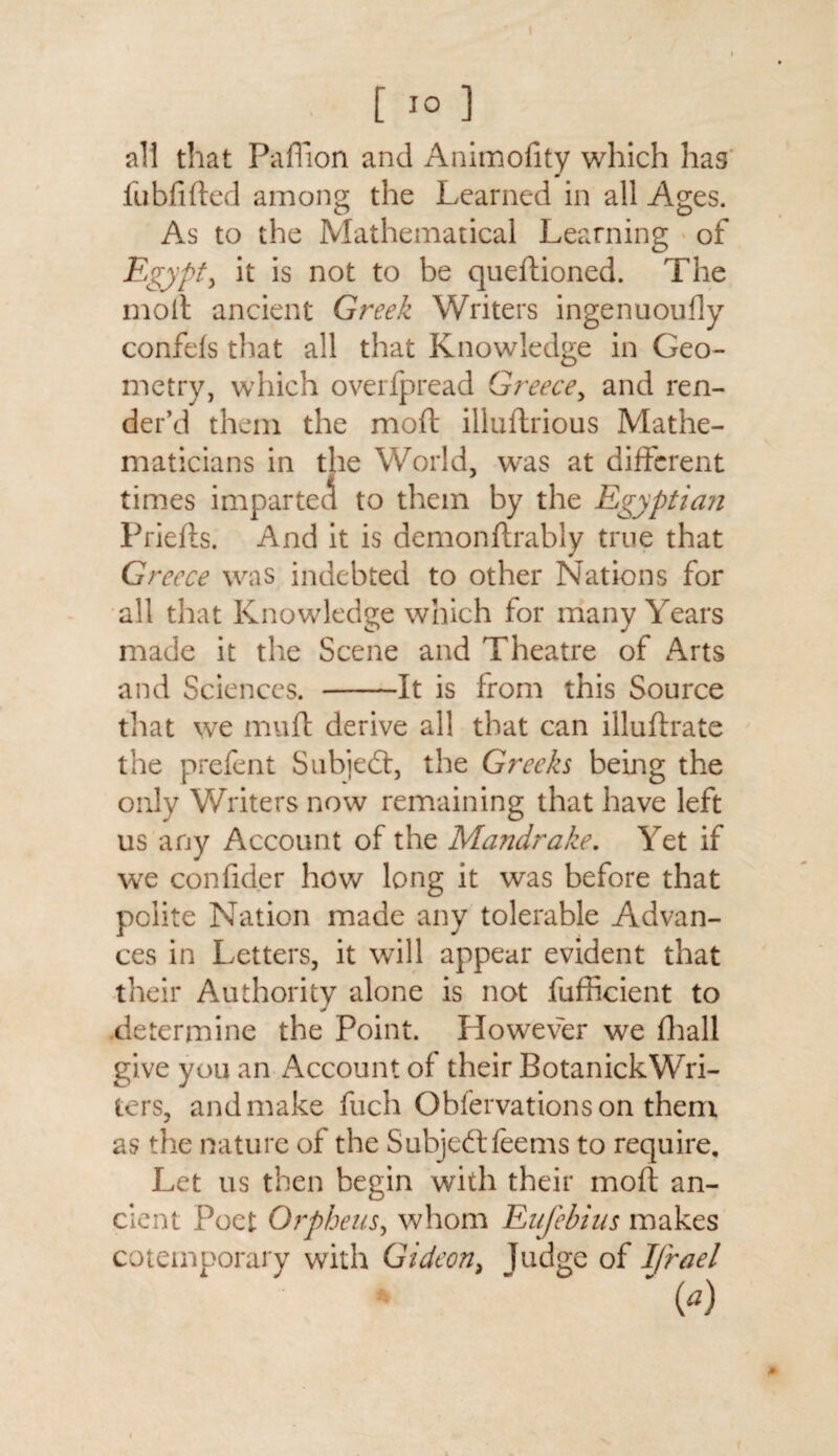 I [ 10 ] all that Paffion and Animofity which has fubfifted among the Learned in all Ages. As to the Mathematical Learning of Egypt, it is not to be queftioned. The molt ancient Greek Writers ingenuoufly confefs that all that Knowledge in Geo¬ metry, which overfpread Greece, and ren¬ der’d them the mold illuftrious Mathe¬ maticians in the World, was at different times imparted to them by the Egyptian Priefls. And it is demonftrably true that Greece was indebted to other Nations for all that Knowledge which for many Years made it the Scene and Theatre of Arts and Sciences. -It is from this Source that we muft derive all that can illuftrate the prefent Subjedt, the Greeks being the only Writers now remaining that have left us any Account of the Mandrake. Yet if we confid.er how long it was before that polite Nation made any tolerable Advan¬ ces in Letters, it will appear evident that their Authority alone is not fufficient to .determine the Point. However we fhall give you an Account of their BotanickWri- ters, and make fuch Obfervationson them as the nature of the Subjedtfeems to require. Let us then begin with their mold an¬ cient Poet Orpheus, whom Enfebius makes cotemporary with Gideon, Judge of Ifrael 0) »