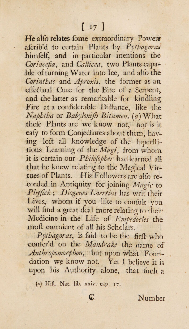 He alfo relates fome extraordinary Powers afcrib’d to certain Plants by Pythagoras himfelf, and in particular mentions the Coriacefia, and Callicea, two Plants capa¬ ble of turning Water into Ice, and alfo the Corinthas and Aproxis, the former as an effectual Cure for the Bite of a Serpent, and the latter as remarkable for kindling Fire at a confiderable Diftance, like the Naphtha or Babylonijh Bitumen. (a) What thefe Plants are we know not, nor is it eafy to form Conjectures about them, hav¬ ing loft all knowledge of the fuperfti- tious Learning of the Magi, from whom it is certain our Philosopher had learned all that he knew relating to the Magical Vir¬ tues of Plants. His Followers are alfo re¬ corded in Antiquity for joining Magic to Phyfick ; Diogenes Laertius has writ their Lives, whom if you like to confult you will find a great deal more relating to their Medicine in the Life of Empedocles the moft emmient of all his Scholars. Pythagoras, is faid to be the firft who confer’d on the Mandrake the name of Anthropomorphous but upon what Foun¬ dation we know not. Yet I believe it is upon his Authority alone, that fuch a {a) Hift. Nat. lib. xxiv. cap, 17. \ c Number