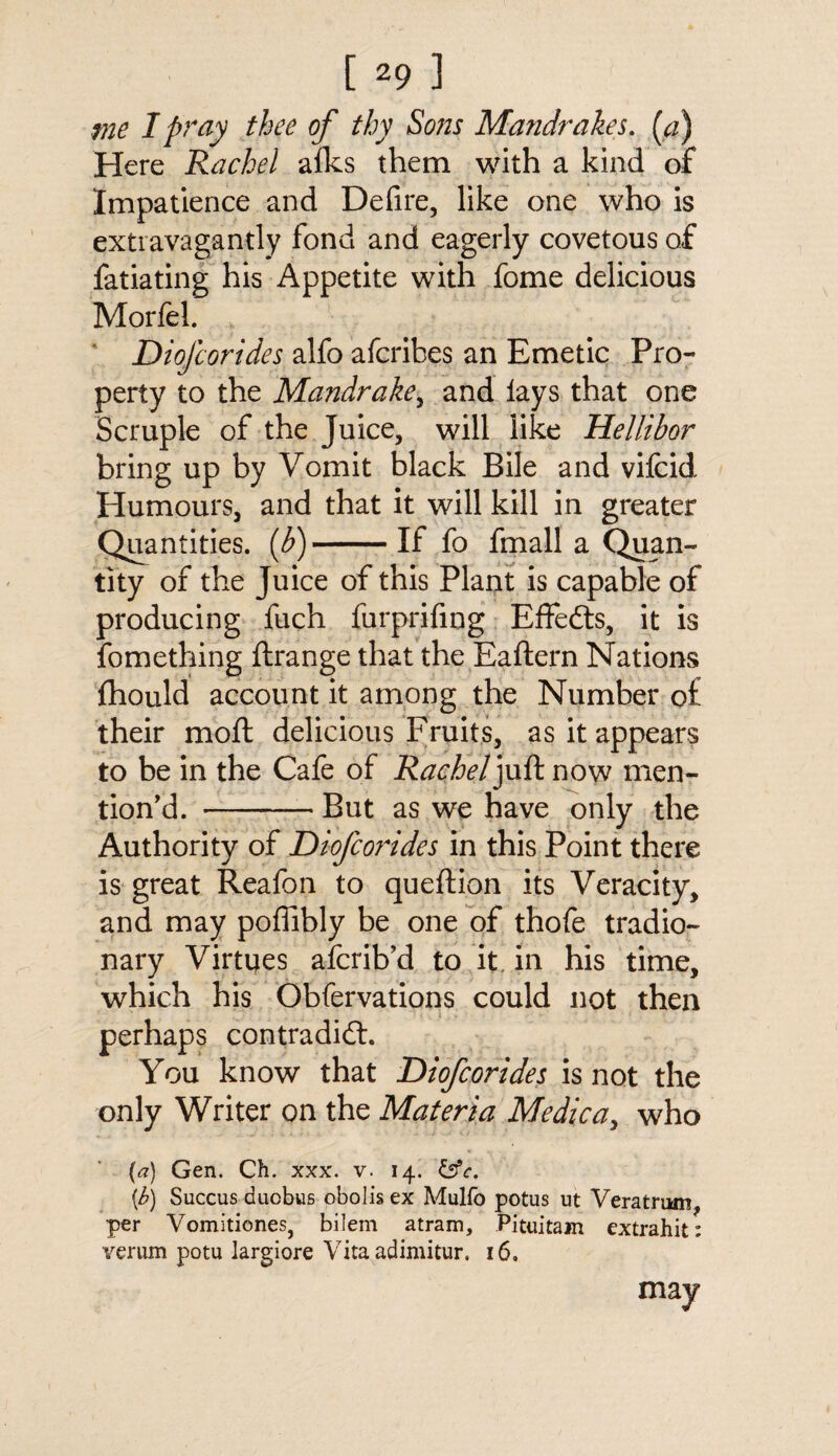 me I pray thee of thy Sons Mandrakes. (a) Here Rachel alks them with a kind of Impatience and Defire, like one who is extravagantly fond and eagerly covetous of fatiating his Appetite with fome delicious Morfel. Diofcorides alfo afcribes an Emetic Pro¬ perty to the Mandrake, and lays that one Scruple of the Juice, will like Hellibor bring up by Vomit black Bile and vifcid Humours, and that it will kill in greater Quantities, {b)-If fo fmall a Quan¬ tity of the Juice of this Plant is capable of producing fuch furprifing Effects, it is fomething ftrange that the Eaftern Nations fhould account it among the Number of their moft delicious Fruits, as it appears to be in the Cafe of Rachel juft now men¬ tion'd. --But as we have only the Authority of Diofcorides in this Point there is great Reafon to queftion its Veracity, and may poffibly be one of thofe tradio¬ nary Virtues afcrib’d to it. in his time, which his Obfervations could not then perhaps contradict. You know that Diofcorides is not the only Writer on the Materia Medic a, who (a) Gen. Ch. xxx. v. 14. &c. {b) Succus duobus obolis ex Mulfo potus ut Veratrum, per Vomitiones, bilem atram, Pituitam extrahit: verum potu largiore Vita adimitur. 16, may