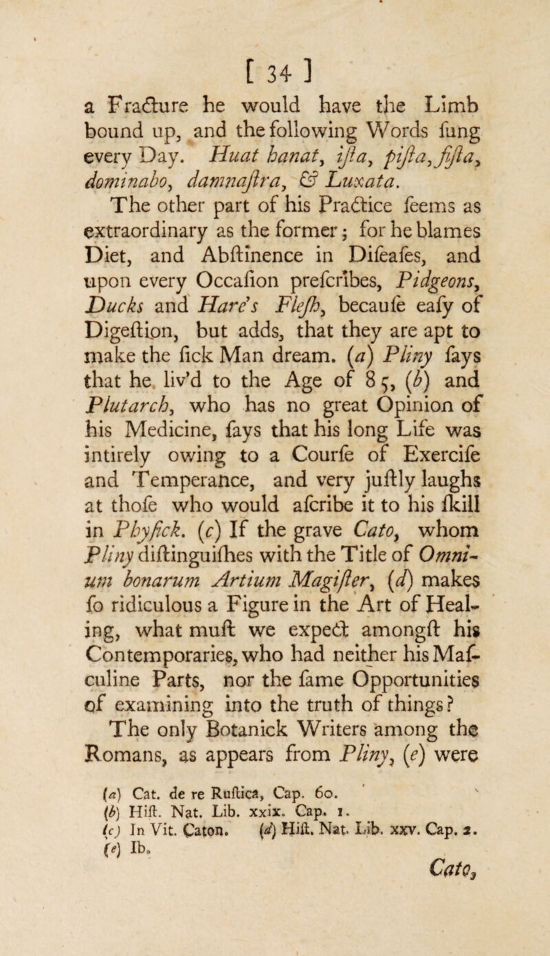 [ 34] a Fradhire he would have the Limb bound up, and the following Words fung every Day. Huat hanat, ijlay pijlayfijla? dominabo, damncijlra, & Luxata. The other part of his Practice feems as extraordinary as the former; for he blames Diet, and Abftinence in Difeafes, and upon every Occalion prefcribes, Pidgeons, Ducks and Hare s Flefh, becaufe eafy of Digefti.on, but adds, that they are apt to make the fick Man dream. (a) Pliny fays that he liv’d to the Age of 8 5, (b) and Plutarch, who has no great Opinion of his Medicine, fays that his long Life was intirely owing to a Courfe of Exercife and Temperance, and very juftly laughs at thofe who would afcribe it to his fkill in P by fick. (c) If the grave Cato, whom Pliny diftinguifhes with the Title of Omni¬ um bonarum Artium Magifler, (d) makes fo ridiculous a Figure in the Art of Heal¬ ing, what mull we expedt amongft his Contemporaries, who had neither his Mas¬ culine Parts, nor the fame Opportunities of examining into the truth of things? The only Botanick Writers among the Romans, as appears from Pliny, (e) were (a) Cat. de re Ruftica, Cap. 60. (b) Hitt. Nat. Lib. xxix. Cap. 1. ic) In Vit. Caton. (d) Hilt. Nat. Lib. xxv. Cap. 2. (e) lb, Cato,