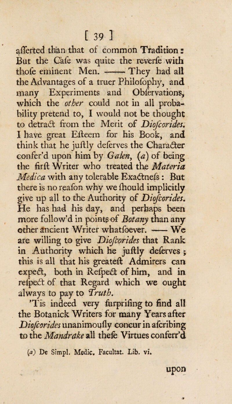 afferted than that of common Tradition: But the Cafe was quite the reverfe with thofe eminent Men. —-They had all the Advantages of a truer Philofophy, and many Experiments and Obfervations, which the other could not in all proba¬ bility pretend to, I would not be thought to detrad: from the Merit of DioJ'corides. I have great Efteem for his Book, and think that he juftly deferves the Character confer’d upon him by Galen, (a) of being the firft Writer who treated the Materia Medica with any tolerable Exacdnefs: But there is no reafon why we fhould implicitly give up all to the Authority of DioJ'corides. He has had his day, and perhaps been more follow’d in points of Botany than any other ancient Writer whatfoever. -We are willing to give Diofcorides that Rank in Authority which he juftly deferves ; this is all that his greateft Admirers can exped, both in Refped: of him, and in refped: of that Regard which we ought always to pay to Truth. ’Tis indeed very furprifing to find all the Botanick Writers for many Years after DioJ'corides unanimoufly concur in afcribing to the Mandrake all thele Virtues conferr’d {a) De Simpl. Medic. Facultat. Lib. vi. upon