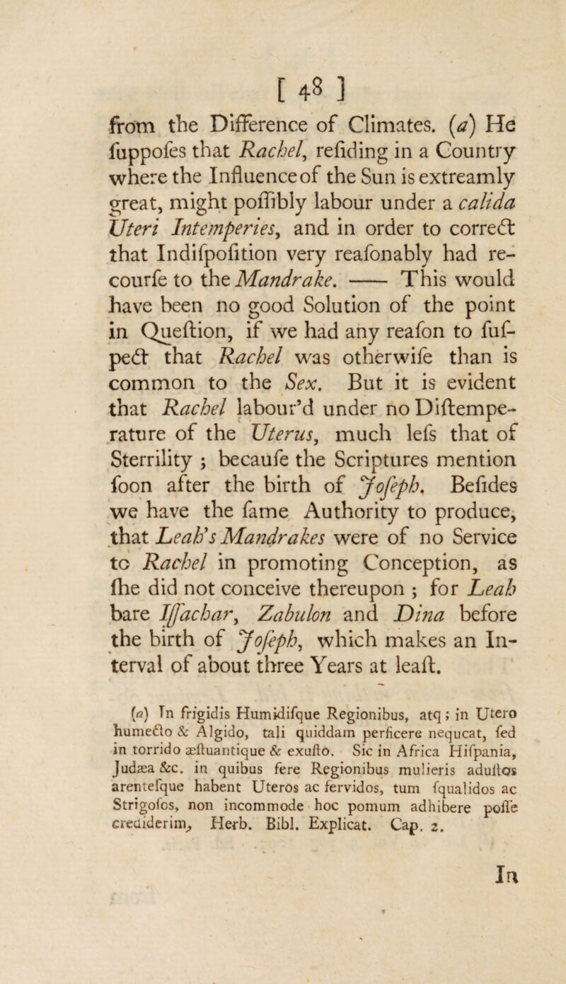 [ ] from the Difference of Climates, (a) He fuppofes that Rachel, refiding in a Country where the Influence of the Sun is extreamly great, might poffibly labour under a calida Uteri Intemperies, and in order to corredt that Indifpofition very reafonably had re- courfe to the Mandrake. - This would have been no good Solution of the point in Queftion, if we had any reafon to fuf- pedt that Rachel was otherwife than is common to the Sex. But it is evident that Rachel labour’d under noDiftempe- rature of the Uterus, much lefs that of Sterrility ; becaufe the Scriptures mention foon after the birth of J-ofeph. Befides we have the fame Authority to produce, that Leah's Mandrakes were of no Service to Rachel in promoting Conception, as (he did not conceive thereupon ; for Leah bare Ijj'achar, Zabulon and Dina before the birth of Jofeph, which makes an In¬ terval of about three Years at lead. [a) Tn frigidis Humidifque Regionibus, atq; in TJtero hume&o & Algido, tali quiddain perficere nequcat, fed in torrido adtuantique & exufto. Sic in Africa Hifpania, Judaea &c. in quibus fere Regionibus mulieris adultos arentefque habent Uteros ac fervidos, turn fqualidos ac Strigofcs, non incommode hoc pomum adhibere polfe creuideriin, Herb. Bibl. Explicat. Cap, 2. In