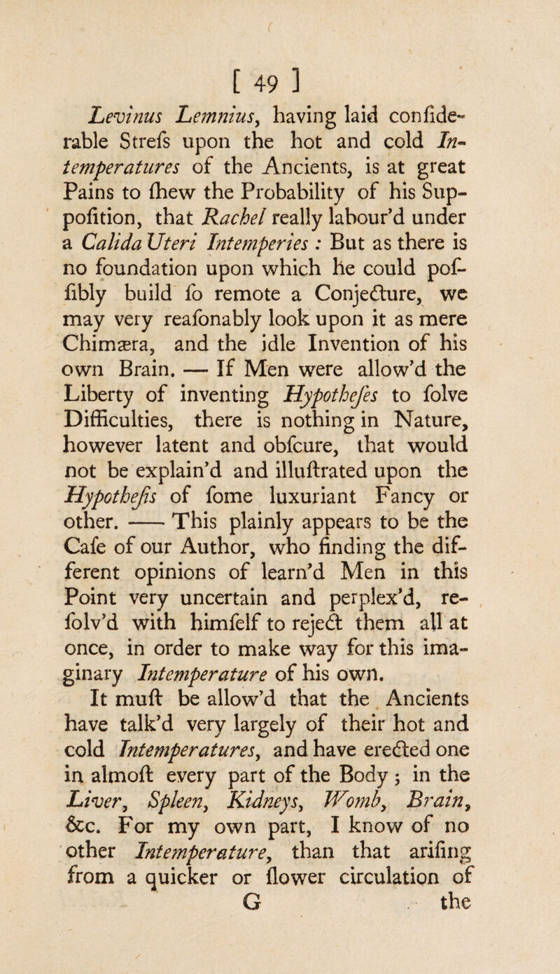 Levinus Lemnius, having laid confide- rable Strefs upon the hot and cold In** temperatures of the Ancients, is at great Pains to (hew the Probability of his Sup- pofition, that Rachel really labour'd under a Calida Uteri Intemperies : But as there is no foundation upon which he could pof- fibly build fo remote a Conjefture, we may very reafonably look upon it as mere Chimera, and the idle Invention of his own Brain. — If Men were allow'd the Liberty of inventing Hypothefes to folve Difficulties, there is nothing in Nature, however latent and obfcure, that would not be explain'd and illuftrated upon the Hypothejis of fome luxuriant Fancy or other. -This plainly appears to be the Cafe of our Author, who finding the dif¬ ferent opinions of learn'd Men in this Point very uncertain and perplex'd, re- lolv’d with himfelf to reject them all at once, in order to make way for this ima¬ ginary Intemperature of his own. It mu ft be allow’d that the Ancients have talk'd very largely of their hot and cold Tntemperatures, and have erecfted one in almoft every part of the Body ; in the Liver, Spleen, Kidneys, Womb, Brain, &c. For my own part, I know of no other Intemperature, than that arifing from a quicker or flower circulation of G the