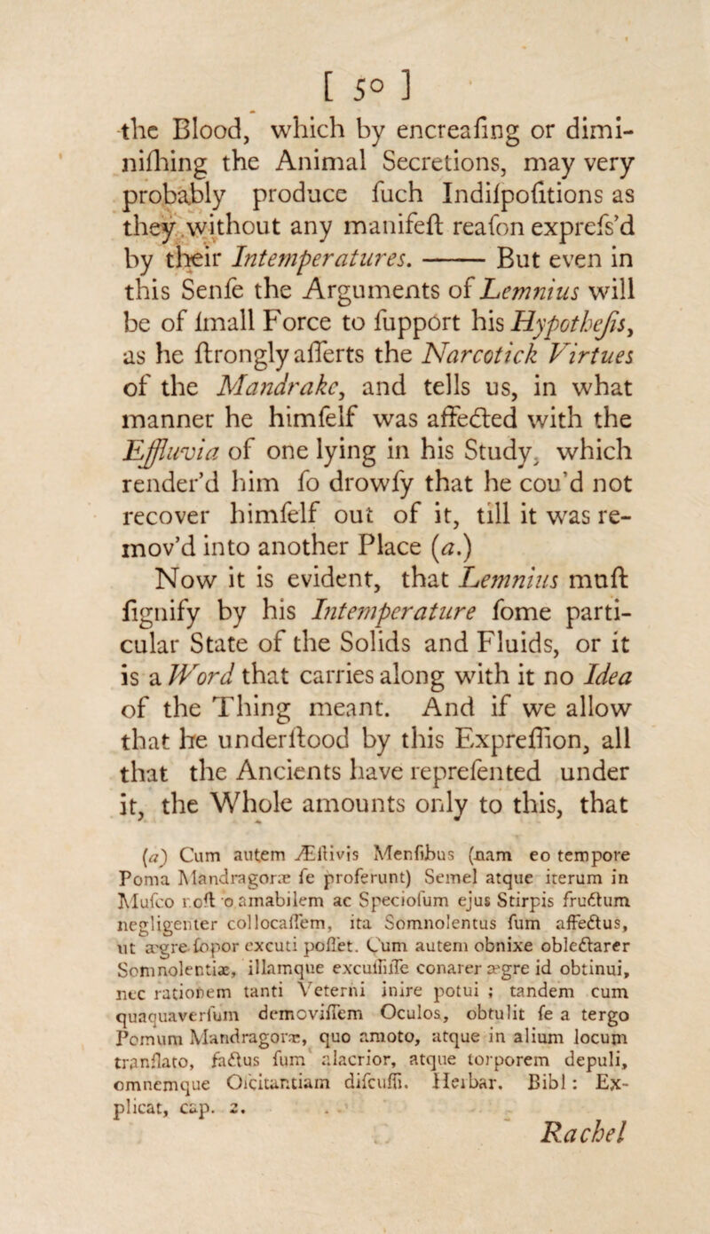 [ 5° 1 the Blood, which by encrealing or dimi¬ nishing the Animal Secretions, may very probably produce fuch Indiipofitions as they without any manifeft reafon exprefs’d by their Intemperatures.-But even in this Senfe the Arguments of Lemnius will be of lmall Force to Support his Hypothejis, as he Strongly aSTerts the Narcotick Virtues of the Mandrake, and tells us, in what manner he himfelf was affected with the Effluvia of one lying in his Study ^ which render’d him fo drowfy that he cou’d not recover himfelf out of it, till it was re¬ mov’d into another Place (a.) Now it is evident, that Lemnius muft Signify by his Intemperature fome parti¬ cular State of the Solids and Fluids, or it is a Word that carries along with it no Idea of the Thing meant. And if we allow that he underitood by this Expreffion, all that the Ancients have reprefented under it, the Whole amounts only to this, that [a) Cum autem jEllivjs Menfijbus (nam eo tempore Poma Mandragone fe proferunt) Semel atque iterum in Mufco r.ofl'o.amabilem ac Speciofum ejus Stirpis frudtum negligenter collocaiTem, ita Somnolentus fum affedtus, ut a'grefbpor excuti poffiet. Cum autem obnixe obledtarer Somnolentiae, illamque excuifiiTe conarer a?gre id obtinui, ntc rationem tanti Veterni inire potui ; tandem cum quaquaverium demovifTem Oculos, obtulit fe a tergo Pomum Mandragonc, quo amoto, atque in alium locum tranflato, fadtus fum alacrior, atque torporem depuli, omnemque Oicitantiam difeuffi. Heibar. Bibl: Ex- plicat, cap. 2. Rachel