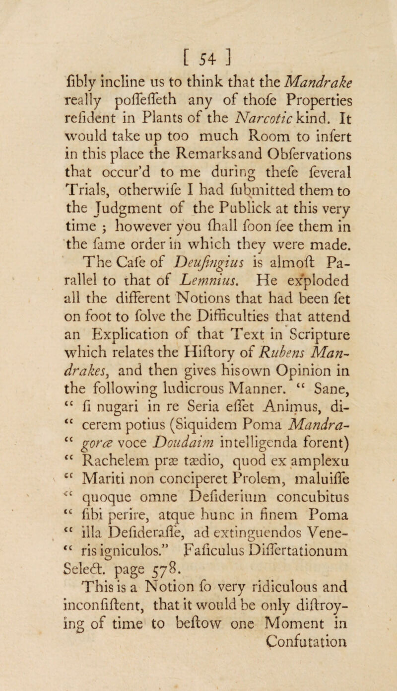 fibly incline us to think that the Mandrake really poffeffeth any of thofe Properties refident in Plants of the Narcotic kind. It would take up too much Room to infert in this place the Remarks and Obfervations that occur’d to me during thefe feveral Trials, otherwife I had fubmitted them to the Judgment of the Publick at this very- time ; however you (hall foon fee them in the fame order in which they were made. The Cafe of Deufmgius is aim oft Pa¬ rallel to that of Lemnius. He exploded all the different Notions that had been fet on foot to folve the Difficulties that attend an Explication of that Text in Scripture which relates the Hiftory of Rubens Man¬ drakes^ and then gives his own Opinion in the following ludicrous Manner. “ Sane, cc fi nugari in re Seria diet Animus, di- “ cerem potius (Siquidem Poma Mandra- cc gorce voce Doudai?n intelligcnda forent) cc Rachelem praa tasdio, quod ex amplexu cc Mariti non conciperet Prole-m, maluiffe <c quoque omne Defiderium concubitus <£ fibi perire, atque hunc in finem Poma <c ilia Delideraffe, ad extinguendos Vene- cc ris igniculos.” Faliculus Diflertationum Seledt. page 578. This is a Notion fo very ridiculous and inconfiftent, that it would be only diflroy- ing of time to beftow one Moment in Confutation