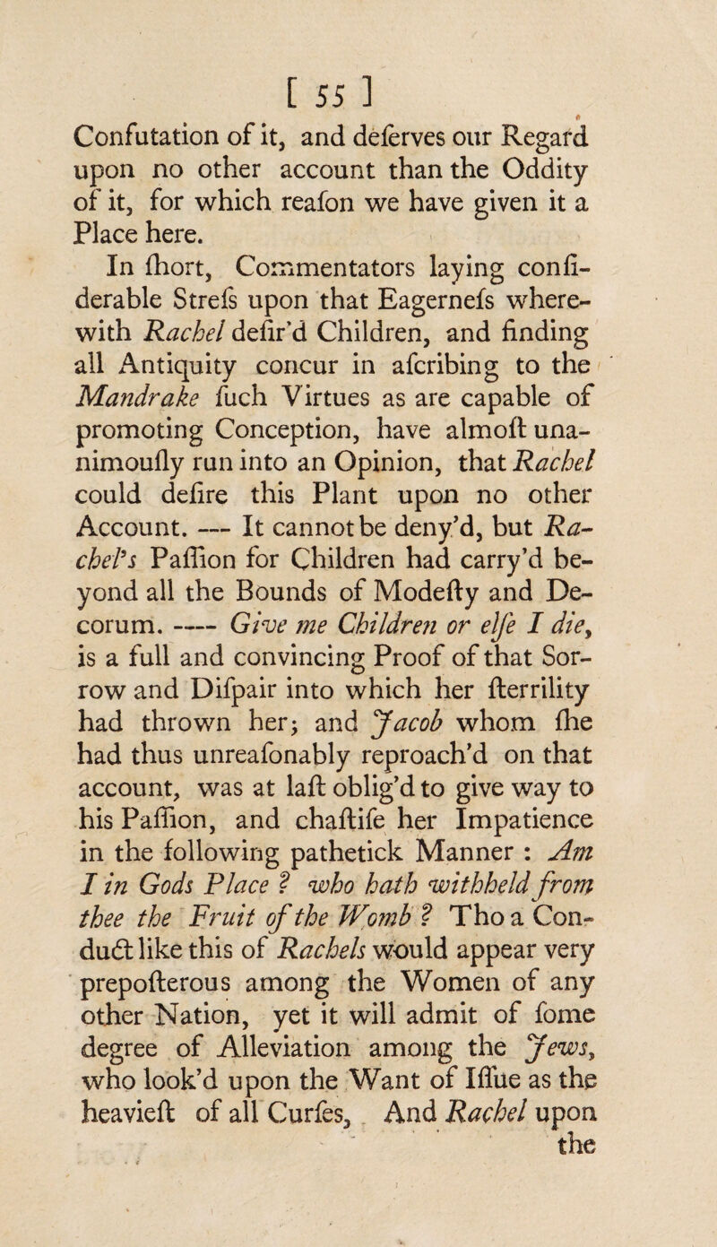 * Confutation of it, and deferves our Regard upon no other account than the Oddity of it, for which reafon we have given it a Place here. In fhort, Commentators laying confi- derable Strefs upon that Eagernefs where¬ with Rachel defied Children, and finding all Antiquity concur in afcribing to the Mandrake fuch Virtues as are capable of promoting Conception, have almoft una- nimoufly run into an Opinion, that Rachel could defire this Plant upon no other Account. — It cannot be deny'd, but Ra¬ ckets Paffion for Children had carry’d be¬ yond all the Bounds of Modefty and De¬ corum. -Give me Children or elfe I die, is a full and convincing Proof of that Sor¬ row and Difpair into which her flerrility had thrown her; and Jacob whom fhe had thus unreafonably reproach'd on that account, was at laft oblig'd to give way to his Paffion, and chaftife her Impatience in the following pathetick Manner : Am I in Gods Place f who hath withheld from thee the Fruit of the Wo??ib ? Tho a Con¬ duit like this of Rachels would appear very prepofterous among the Women of any other Nation, yet it will admit of fome degree of Alleviation among the Jews, who look’d upon the Want of Iflue as the heavieft of all Curfes, And Rachel upon