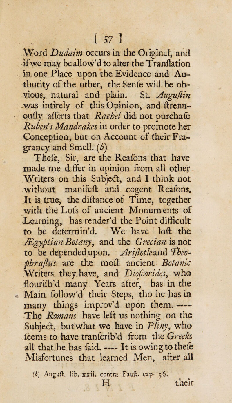 [57 1 Word Dudaim occurs in the Original, and if we may be allow’d to alter the Tranflation in one Place upon the Evidence and Au¬ thority of the other, the Senfe will be ob¬ vious, natural and plain. St. Augu/lm was intirely of this Opinion, and ftrenu- oufly afterts that Rachel did not purchale RubensMa?jdrakes in order to promote her Conception, but on Account of fheir Fra- grancy and Smell, {b) Thefe, Sir, are the Reafons that have made me d.ffer in opinion from all other Writers on this Subject, and I think not without manifeft and cogent Reafons. It is true, the diftance of Time, together with the Lofs of ancient Monuments of Learning, has render'd the Point difficult to be determin’d. We have loft the /Egyptian Botany, and the Grecian is not to be depended upon. Arijlotleand cTheo- phrajlus are the moft ancient Botanic Writers they have, and Diofcorides, who flourifh’d many Years after, has in the Main follow’d their Steps, tho he has in many things improv’d upon them.- The Romans have left us nothing on the Subject, but what we have in Pliny, who feems to have tranfcrib’d from the Greeks all that he has faid.-It is owing to thefe Misfortunes that learned Men, after all (b) Auguft. lib. xxii. contra Fault, cap* 56. H their