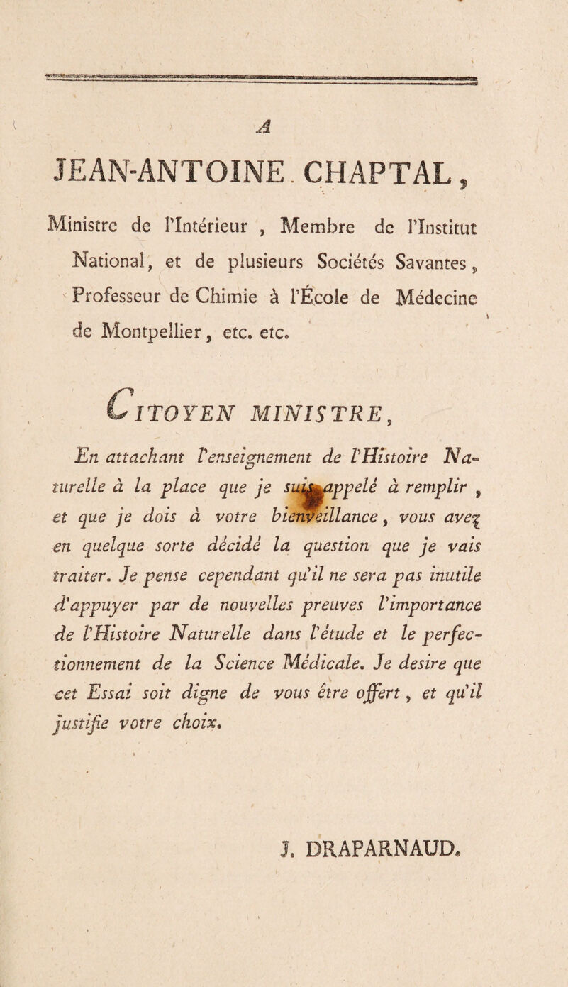 1 A JEAN-ANTOINE. CHAPTAL, Ministre de Plntérieur , Membre de l’Institut National, et de plusieurs Sociétés Savantes, Professeur de Chimie à l’École de Médecine de Montpellier, etc. etc. Citoyen ministre. En attachant Venseignement de l'Histoire Na¬ turelle à la glace que je suj^appelé à remplir , et que je dois à votre bienveillance, vous ave% en quelque sorte décidé la question que je vais traiter. Je pense cependant qu'il ne sera pas inutile d'appuyer par de nouvelles preuves l'importance de l'Histoire Naturelle dans l'étude et le perfec¬ tionnement de la Science Médicale. Je desire que cet Essai soit digne de vous être offert, et qu'il justifie votre choix. J. DRAP ARNAUD*