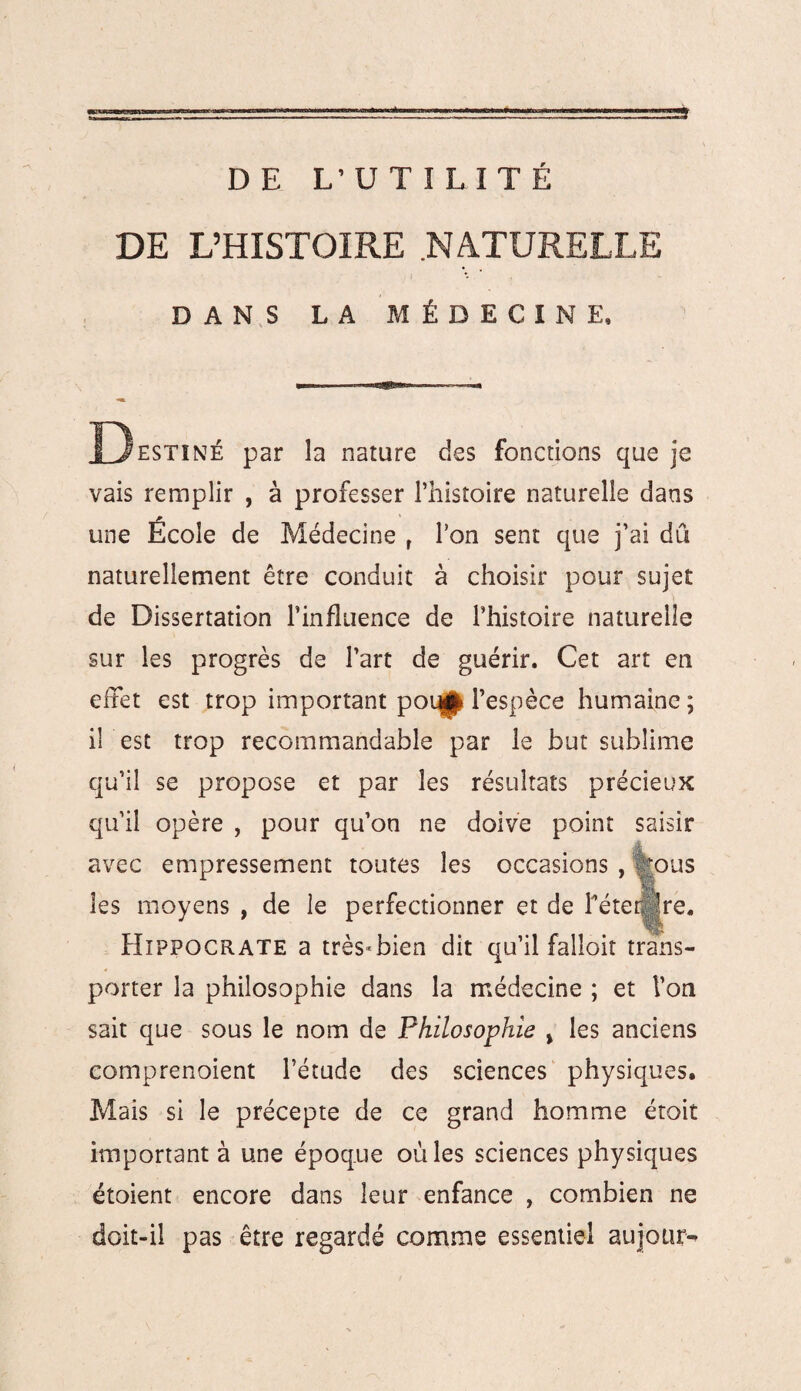 DE L’UTILITÉ DE L’HISTOIRE .NATURELLE DANS LA MÉDECINE, Destiné par la nature des fonctions que je vais remplir , à professer l’histoire naturelle dans une École de Médecine r l’on sent que j’ai dû naturellement être conduit à choisir pour sujet de Dissertation l’influence de l’histoire naturelle sur les progrès de l’art de guérir. Cet art en effet est trop important poq|^ l’espèce humaine; il est trop recommandable par le but sublime qu’il se propose et par les résultats précieux qu’il opère , pour qu’on ne doive point saisir avec empressement toutes les occasions , Çous les moyens , de le perfectionner et de Téter. |re, Hippocrate a très-bien dit qu’il falloir trans¬ porter la philosophie dans la médecine ; et Ton sait que sous le nom de Philosophie % les anciens comprenoient l’étude des sciences physiques. Mais si le précepte de ce grand homme étoit important à une époque où les sciences physiques étoient encore dans leur enfance , combien ne doit-il pas être regardé comme essentiel aujotir^