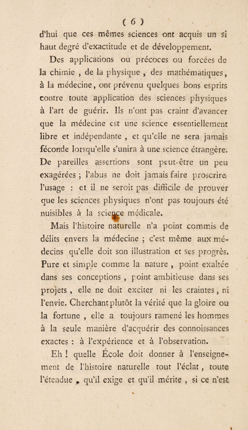 d’hui que ces mêmes sciences ont acquis un si haut degré d’exactitude et de développement. Des applications ou précoces ou forcées de la chimie , de la physique , des mathématiques, à la médecine, ont prévenu quelques bons esprits contre toute application des sciences physiques à l’art de guérir. Ils n’ont pas craint d’avancer que la médecine est une science essentiellement libre et indépendante , et qu’elle ne sera jamais féconde lorsqu’elle s’unira à une science étrangère. De pareilles assertions sont peut-être un peu exagérées ; l’abus ne doit jamais faire proscrire l’usage : et il ne seroit pas difficile de prouver que les sciences physiques n’ont pas toujours été nuisibles à la scie^e médicale. Mais l’histoire naturelle ira point commis de délits envers la médecine ; c’est même aux mé¬ decins qu’elle doit son illustration et ses progrès. Pure et simple comme la nature , point exaltée dans ses conceptions , point ambitieuse dans ses projets , elle ne doit exciter ni les craintes, ni l’envie. Cherchant plutôt la vérité que la gloire ou la fortune , elle a toujours ramené les hommes à la seule manière d’acquérir des connoissances exactes : à l’expérience et à l’observation. r Eh ! quelle Ecole doit donner à l’enseigne¬ ment de l’histoire naturelle tout l’éclat, toute l’étendue „ qu’il exige et qui! mérite , si ce n’est