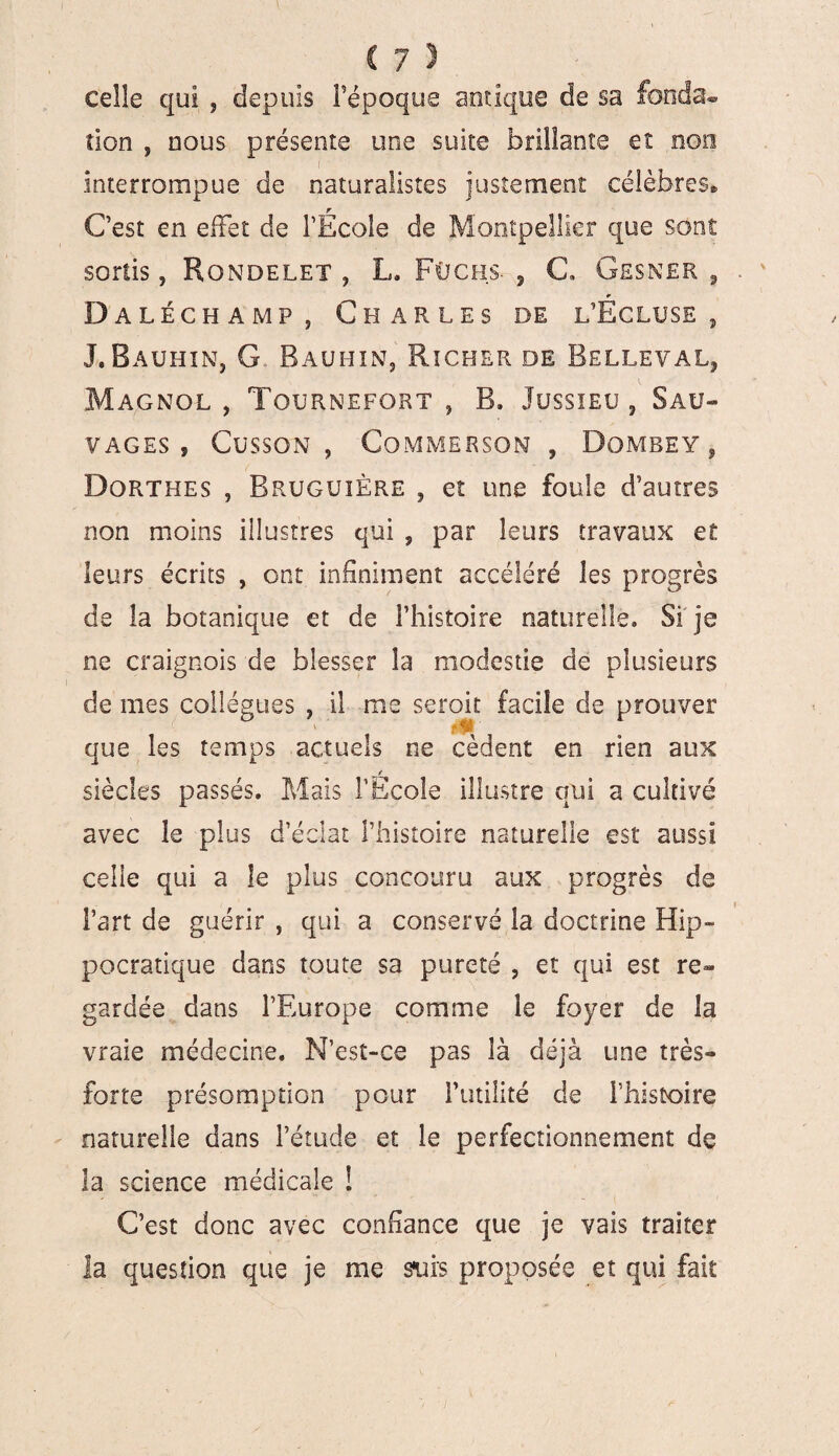 celle qui , depuis Fépoque antique de sa fonda® tion y nous présente une suite brillante et non interrompue de naturalistes justement célèbres® C’est en effet de l’École de Montpellier que sont sortis, Rondelet , L. Füchs- , C, Gesner , r D aléch amp s Charles de l’Ecluse , J. Rauhîn, G,. Bauhin, Richer de Belleval, k * Magnol , Tournefort , B. Jussieu , Sau¬ vages , Cusson, Commerson , Dombey, Dorthes , Bruguière , et une foule d’autres non moins illustres qui , par leurs travaux et leurs écrits , ont infiniment accéléré les progrès de la botanique et de l’histoire naturelle. Si je ne craignois de blesser la modestie de plusieurs de mes collègues , il me seroit facile de prouver que les temps actuels ne cèdent en rien aux t siècles passés. Mais l’Ecole illustre qui a cultivé avec le plus d’éclat l’histoire naturelle est aussi celle qui a le plus concouru aux progrès de l’art de guérir , qui a conservé la doctrine Hip¬ pocratique dans toute sa pureté , et qui est re¬ gardée dans l’Europe comme le foyer de la vraie médecine. N’est-ce pas là déjà une très- forte présomption pour Futilité de l’histoire naturelle dans l’étude et le perfectionnement de la science médicale ! C’est donc avec confiance que je vais traiter la question que je me surs proposée et qui fait