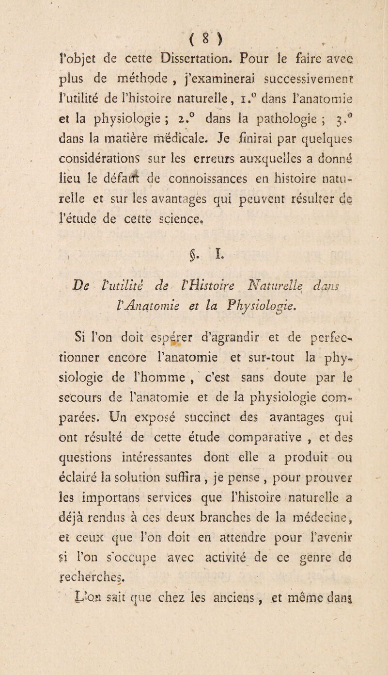 l’objet de cette Dissertation, Pour îe faire avec plus de méthode , j’examinerai successivement Futilité de l’histoire naturelle, i.° dans l’anatomie et la physiologie ; 2.0 dans la pathologie ; 3.° dans la matière médicale. Je finirai par quelques considérations sur les erreurs auxquelles a donné lieu le défaut de connoissances en histoire natu¬ relle et sur les avantages qui peuvent résulter de l’étude de cette science, $. L De Vutilité de VHistoire Naturelle dans • \ VAnatomie et la Physiologie. Si l’on doit espérer d’agrandir et de perfec¬ tionner encore l’anatomie et sur-tout la phy¬ siologie de l’homme , c’est sans doute par le secours de l’anatomie et de la physiologie com¬ parées. Un exposé succinct des avantages qui ont résulté de cette étude comparative , et des questions intéressantes dont elle a produit ou éclairé la solution suffira , je pense , pour prouver les importans services que l’histoire naturelle a déjà rendus à ces deux branches de la médecine, et ceux que Ton doit en attendre pour l’avenir si l’on s’occupe avec activité de ce genre de recherches. L’on sait que chez les anciens, et même dan$