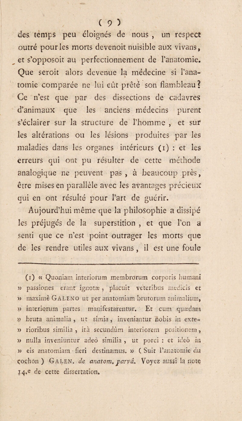 des temps peu éloignés de nous , un respect outré pour les morts devenait nuisible aux vivans, et s’opposoit au perfectionnement de l'anatomie. Que seroiî alors devenue la médecine si l’ana¬ tomie comparée ne lui eût prêté son flambleau ? Ce n’est que par des dissections de cadavres d’animaux que les anciens médecins purent s’éclairer sur la structure de l’homme , et sur les altérations ou les lésions produites par les maladies dans les organes intérieurs (i) : et les erreurs qui ont pu résulter de cette méthode analogique ne peuvent pas , à beaucoup près, être mises en parallèle avec les avantages précieux qui en ont résulté pour l’art de guérir. Aujourd’hui même que la philosophie a dissipé N les préjugés de la superstition , et que î’cn a senti que ce n’est point outrager les morts que de les rendre utiles aux vivans, il est une foule (i) « Quoniam interiorum membrorum corpcris humani » passiones crant ignotæ * plaçait veteribus medicis et » maxime Galeno ut per anatomiam brutorum animalium, interiorum partes mar/ifestarentur. Et cum quædam V bruta animalia , ut sîmia , inveniantur nobis in exte- » rioribus similia , ità secundùm interiorem positionem 9 » nulla inveniuntur adeo similia , ut porci : et ideô in » eis anatomiam fieri destinamus. » C Suit l’anatomie du çoçhon ) Galen. de anaîorti, jiarvâ. Voyez aussi la note |^,e de cette dissertation.