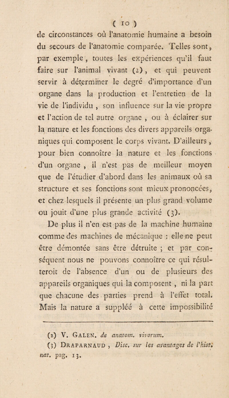 $ c 10 ) de circonstances où l’anatomie humaine a besoin du secours de l'anatomie comparée» Telles sont* par exemple , toutes les expériences qu’il faut faire sur l’animal vivant (2) , et qui peuvent servir à déterminer le degré d’importance d’un organe dans la production et l’entretien de la vie de l’individu , son influence sur la vie propre et l’action de tel autre organe , ou à éclairer sur la nature et les fonctions des divers appareils orga- niques qui composent le corps vivant. D’ailleurs, pour bien connaître la nature et les fonctions d’qn organe , il n’est pas de meilleur moyen que de l’étudier d’abord dans les animaux où sa structure et ses fonctions sont mieux prononcées, et chez lesquels il présente un plus grand volume ou jouit d’une plus grande activité (3). De plus il n’en est pas de la machine humaine comme des machines de mécanique : elle-ne peut être démontée sans être détruite ; et par con¬ séquent nous ne pouvons connoitre ce qui résu!» teroit de l’absence d’un ou de plusieurs des appareils organiques qui la composent , ni la part que chacune des parties prend à l’effet total. Mais la nature a suppléé à cette impossibilité (2) V. Galen. de anatom. vivorum. (3) Draparnaud ■) Disc, sur les avantages de VhîsU nat. pag, 13»